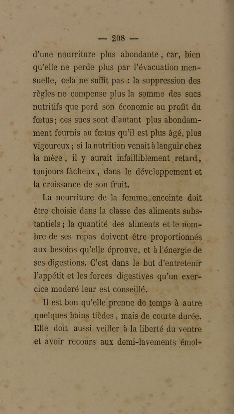 d’une nourriture plus abondante, car, bien qu’elle ne perde plus par l’évacuation men- suelle, cela,ne suffit pas : la suppression des règles ne compense plus la somme des sucs nutritifs que perd son économie au profit du fœtus; ces sucs sont d’autant plus abondam- ment fournis au fœtus qu’il est plus âgé, plus vigoureux ; si la nutrition venait à languir chez la mère, il y aurait infailliblement retard, toujours fâcheux, dans le développement et la croissance de son fruit. La nourriture de la femme enceinte doit être choisie dans la classe des aliments subs- tantiels ; la quantité des aliments et le nom- bre de ses repas doivent être proportionnés aux besoins qu’elle éprouve, et à l’énergie de ses digestions. C’est dans le but d’entretenir l’appétit et les forces digestives qu’un exer- cice modéré leur est conseillé. Il est bon qu’elle prenne de temps à autre quelques bains tièdes, mais de courte durée. Elle doit aussi veiller à la liberté du ventre et avoir recours aux demi-lavements émoi-