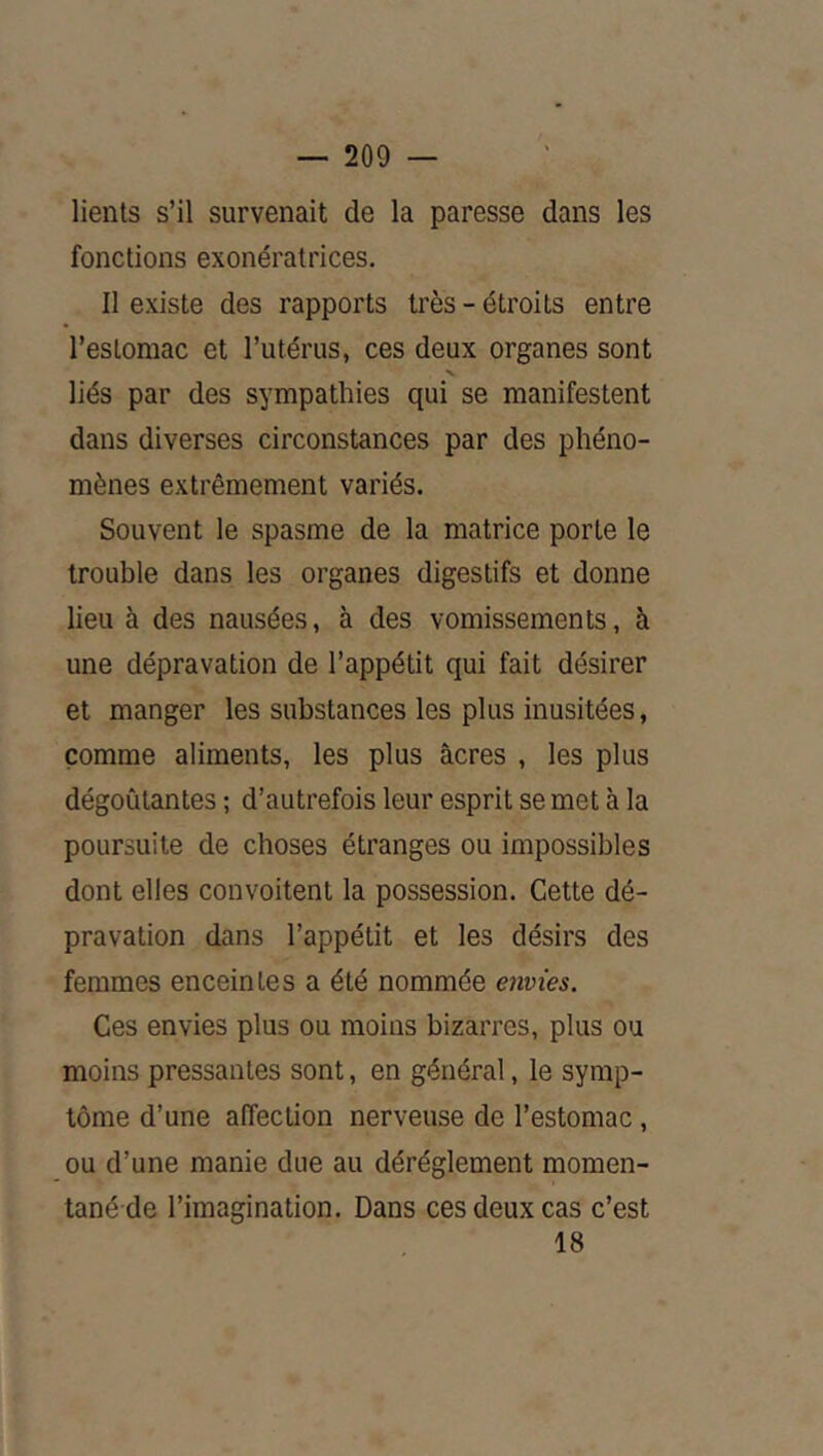 lienls s’il survenait de la paresse dans les fonctions exonératrices. Il existe des rapports très - étroits entre l’estomac et rutérus, ces deux organes sont liés par des sympathies qui se manifestent dans diverses circonstances par des phéno- mènes extrêmement variés. Souvent le spasme de la matrice porte le trouble dans les organes digestifs et donne lieu à des nausées, à des vomissements, à une dépravation de l’appétit qui fait désirer et manger les substances les plus inusitées, comme aliments, les plus âcres , les plus dégoûtantes ; d’autrefois leur esprit se met à la poursuite de choses étranges ou impossibles dont elles convoitent la possession. Cette dé- pravation dans l’appétit et les désirs des femmes enceintes a été nommée envies. Ces envies plus ou moins bizarres, plus ou moins pressantes sont, en général, le symp- tôme d’une affection nerveuse de l’estomac, ou d’une manie due au déréglement momen- tané de l’imagination. Dans ces deux cas c’est 18