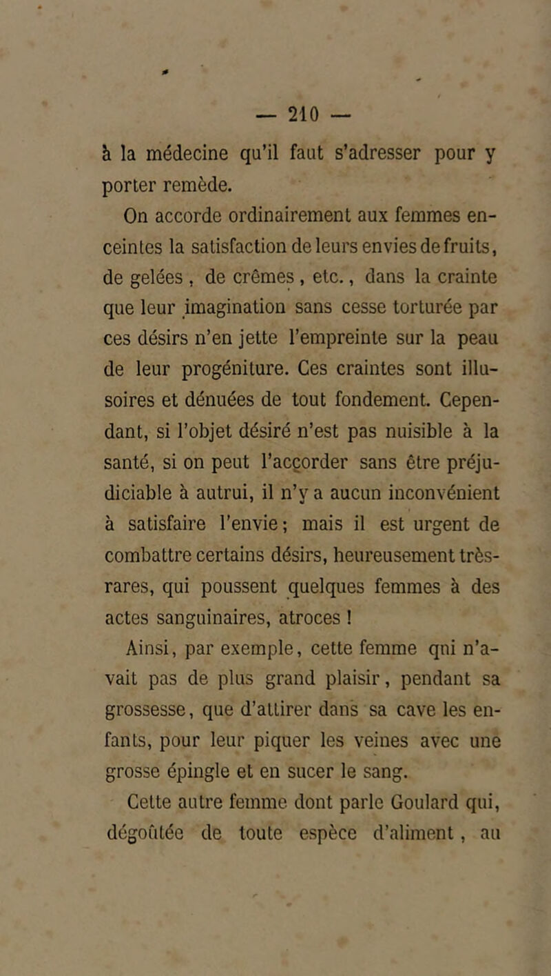 à la médecine qu’il faut s’adresser pour y porter remède. On accorde ordinairement aux femmes en- ceintes la satisfaction de leurs envies de fruits, de gelées , de crèmes , etc., dans la crainte que leur imagination sans cesse torturée par ces désirs n’en jette l’empreinte sur la peau de leur progéniture. Ces craintes sont illu- soires et dénuées de tout fondement. Cepen- dant, si l’objet désiré n’est pas nuisible à la santé, si on peut l’acçorder sans être préju- diciable à autrui, il n’y a aucun inconvénient à satisfaire l’envie ; mais il est urgent de combattre certains désirs, heureusement très- rares, qui poussent quelques femmes à des actes sanguinaires, atroces ! Ainsi, par exemple, cette femme qui n’a- vait pas de plus grand plaisir, pendant sa grossesse, que d’attirer dans sa cave les en- fants, pour leur piquer les veines avec une grosse épingle et en sucer le sang. Celte autre femme dont parle Goulard qui, dégoûtée de toute espèce d’aliment, au