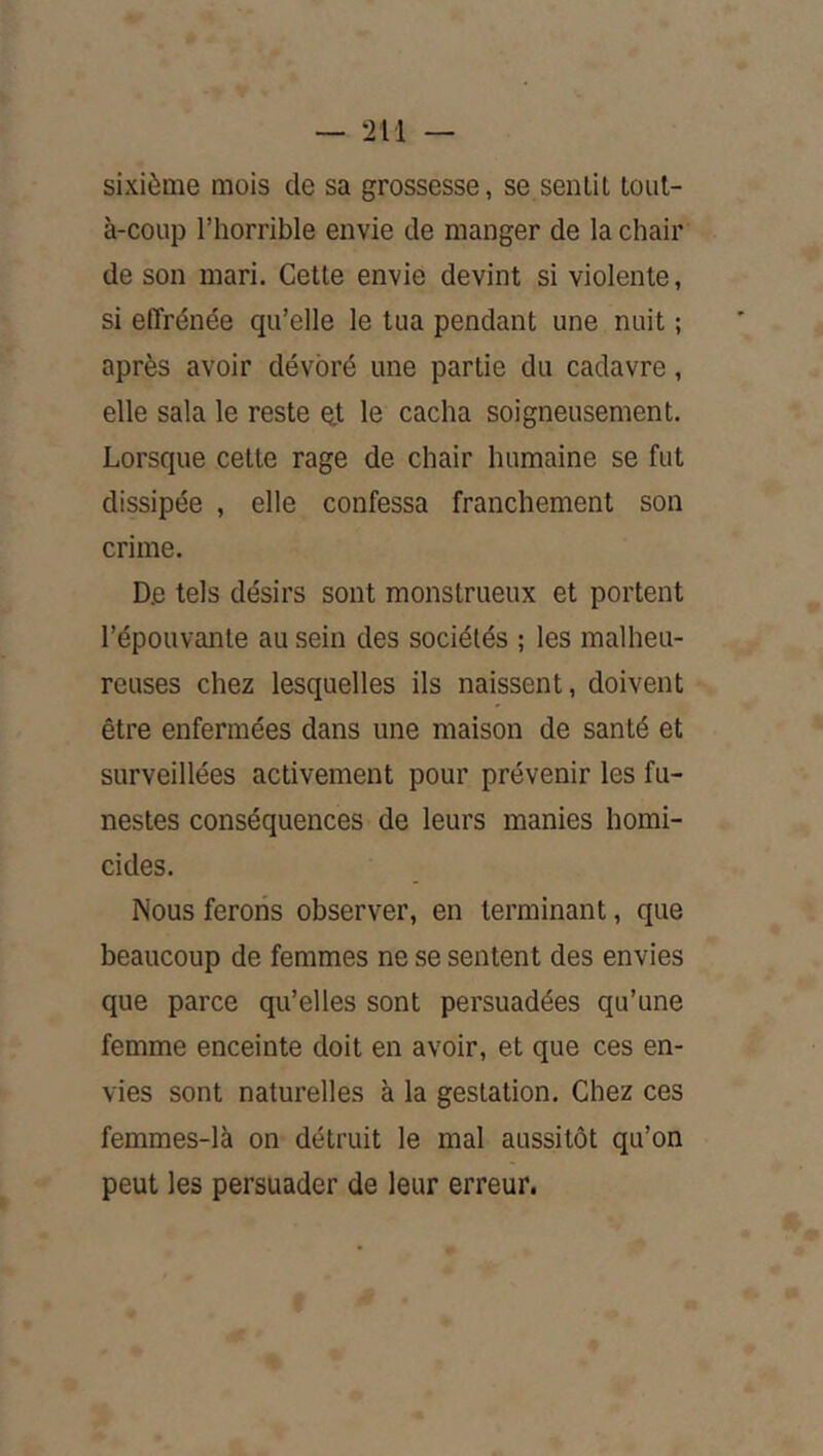sixième mois de sa grossesse, se sentit toiil- à-coup l’horrible envie de manger de la chair de son mari. Cette envie devint si violente, si effrénée qu’elle le tua pendant une nuit ; après avoir dévoré une partie du cadavre, elle sala le reste et le cacha soigneusement. Lorsque cette rage de chair humaine se fut dissipée , elle confessa franchement son crime. De tels désirs sont monstrueux et portent l’épouvante au sein des sociétés ; les malheu- reuses chez lesquelles ils naissent, doivent être enfermées dans une maison de santé et surveillées activement pour prévenir les fu- nestes conséquences de leurs manies homi- cides. Nous ferons observer, en terminant, que beaucoup de femmes ne se sentent des envies que parce qu’elles sont persuadées qu’une femme enceinte doit en avoir, et que ces en- vies sont naturelles à la gestation. Chez ces femmes-là on détruit le mal aussitôt qu’on peut les persuader de leur erreur.