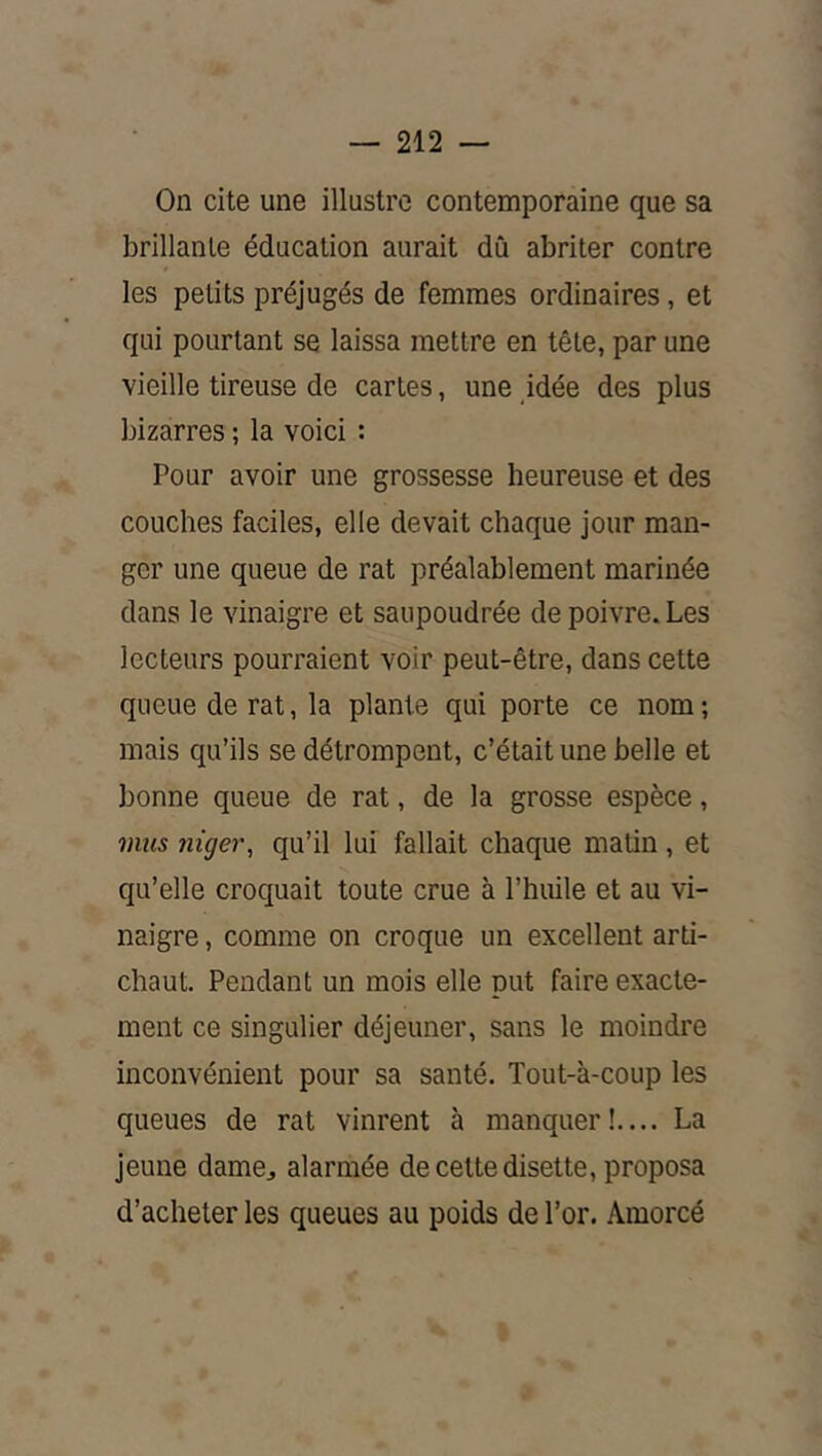 On cite une illustre contemporaine que sa brillante éducation aurait dû abriter contre les petits préjugés de femmes ordinaires, et qui pourtant se laissa mettre en tête, par une vieille tireuse de caries, une idée des plus bizarres ; la voici : Pour avoir une grossesse heureuse et des couches faciles, elle devait chaque jour man- ger une queue de rat préalablement marinée dans le vinaigre et saupoudrée de poivre. Les lecteurs pourraient voir peut-être, dans cette queue de rat, la plante qui porte ce nom ; mais qu’ils se détrompent, c’était une belle et bonne queue de rat, de la grosse espèce, mus niger, qu’il lui fallait chaque matin , et qu’elle croquait toute crue à l’huile et au vi- naigre , comme on croque un excellent arti- chaut. Pendant un mois elle put faire exacte- ment ce singulier déjeuner, sans le moindre inconvénient pour sa santé. Tout-à-coup les queues de rat vinrent à manquer!.... La jeune dame^ alarmée de cette disette, proposa d’acheter les queues au poids de l’or. Amorcé