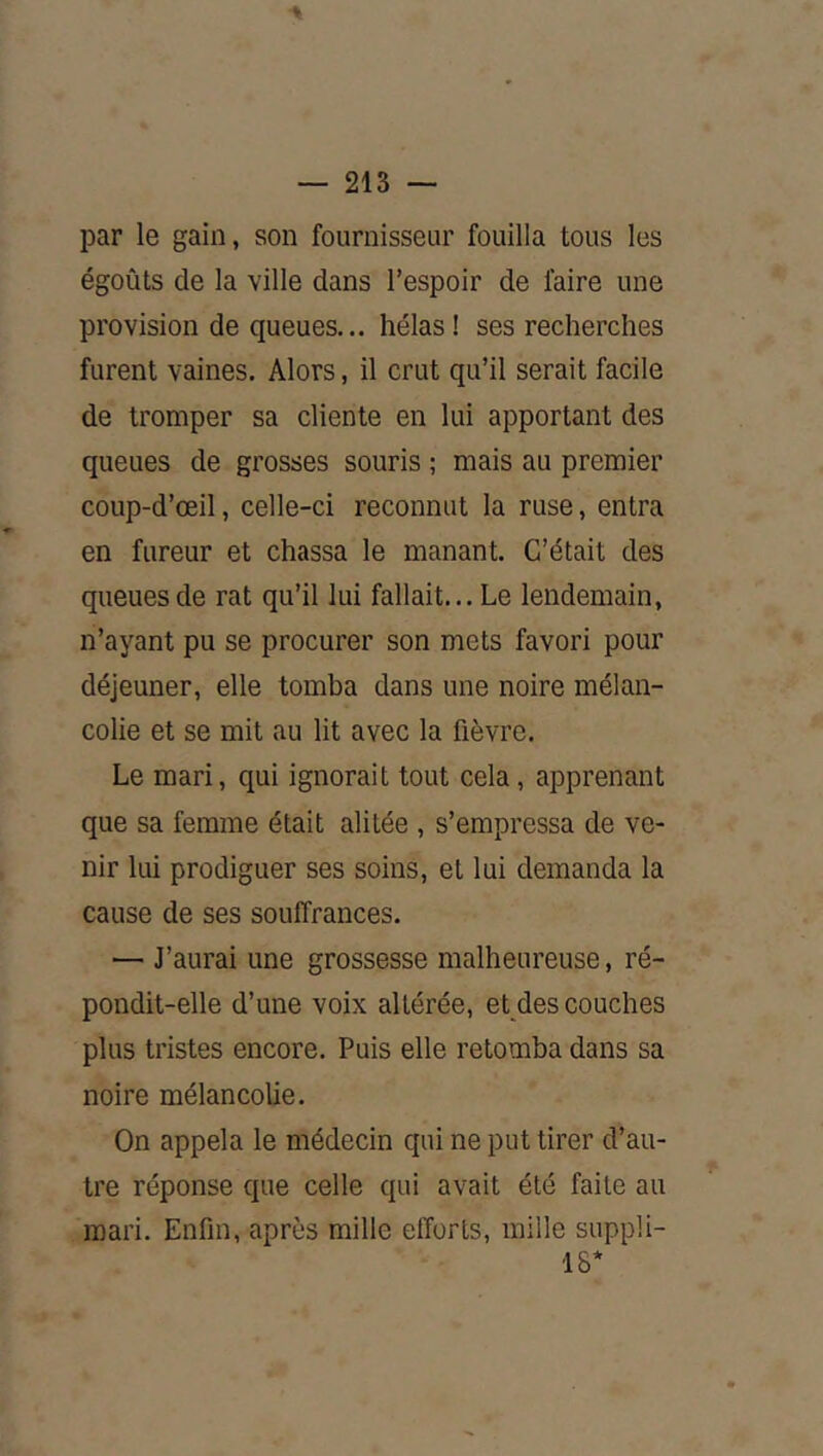 par le gain, son fournisseur fouilla tous les égoûts de la ville dans l’espoir de faire une provision de queues... hélas ! ses recherches furent vaines. Alors, il crut qu’il serait facile de tromper sa cliente en lui apportant des queues de grosses souris ; mais au premier coup-d’œil, celle-ci reconnut la ruse, entra en fureur et chassa le manant. C’était des queues de rat qu’il lui fallait... Le lendemain, n’ayant pu se procurer son mets favori pour déjeuner, elle tomba dans une noire mélan- colie et se mit au lit avec la fièvre. Le mari, qui ignorait tout cela, apprenant que sa femme était alitée , s’empressa de ve- nir lui prodiguer ses soins, et lui demanda la cause de ses souffrances. '— J’aurai une grossesse malheureuse, ré- pondit-elle d’une voix altérée, et des couches plus tristes encore. Puis elle retomba dans sa noire mélancolie. On appela le médecin qui ne put tirer d’au- tre réponse que celle qui avait été faite au mari. Enfin, après mille efforts, mille suppli- IS*