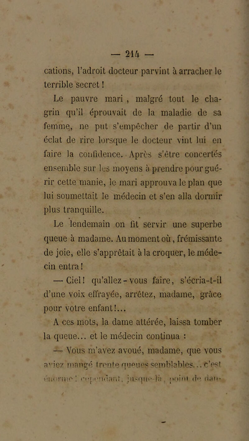 — 2\[i — cations, l’adroit docteur parvint à arracher le terrible secret ! Le pauvre mari , malgré tout le cha- grin qu’il éprouvait de la maladie de sa femme, ne put s’empêcher de partir d’un éclat de rire lorsque le docteur vint lui en faire la confidence. Après s’être concertés ensemble sur les moyens à prendre pour gué- rir cette manie, le mari approuva le plan que lui soumettait le médecin et s’en alla donnir plus tranquille. Le lendemain on fit servir une superbe queue à madame. Au moment où, frémissante de joie, elle s’apprêtait à la croquer, le méde- cin entra ! — Ciel ! qu’allez - vous faire, s’écria-t-il d’une voix eflrayée, arrêtez, madame, grâce pour votre enfant!... A ces mots, la dame altérée, laissa tomber la queue... et le médecin continua : — Vous m’avez avoué, madame, que vous a'’ie'/ innogé tronfe qiipuos semblalfies... c’est éhoi'ine ! , iu.'qiti'-):!, iKiint di» diin-
