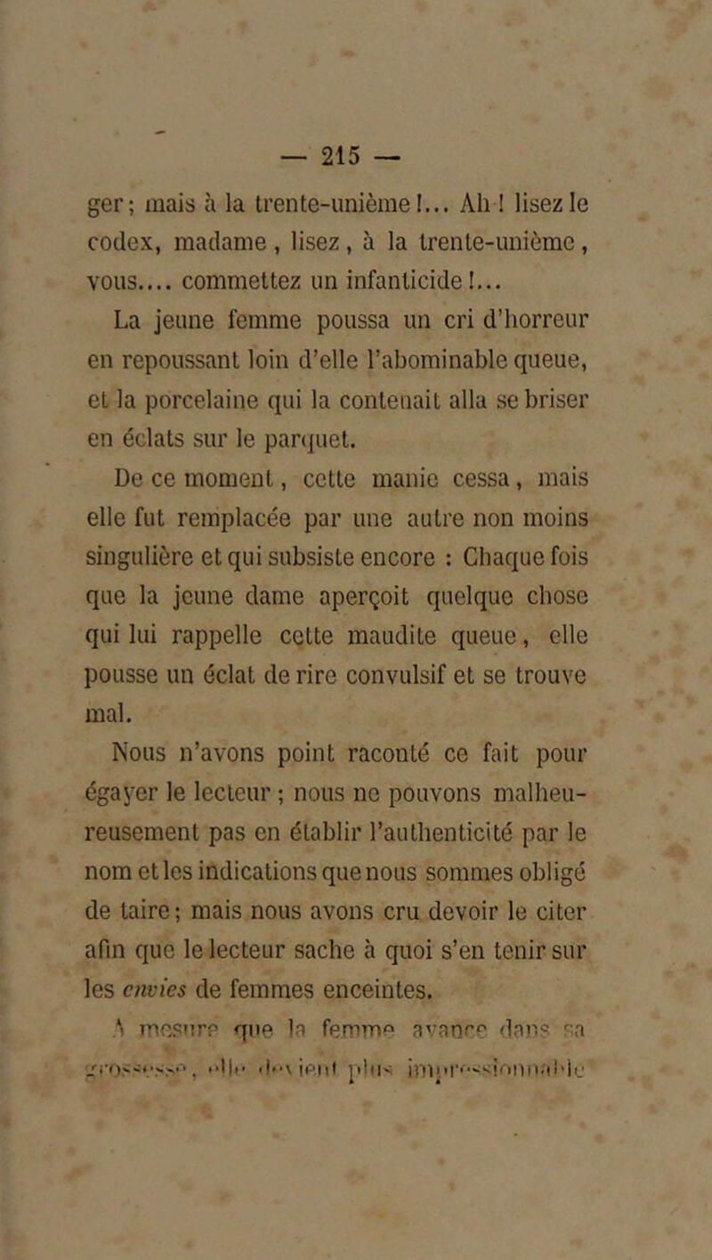 ger; mais à la trente-unièrae !... Ah 1 lisez le codex, madame , lisez, à la Irenle-unièmc, vous.... commettez un infanticide!... La jeune femme poussa un cri d’horreur en repoussant loin d’elle l’abominable queue, et la porcelaine qui la contenait alla se briser en éclats sur le panpiet. De ce moment, cette manie cessa, mais elle fut remplacée par une autre non moins singulière et qui subsiste encore : Chaque fois que la jeune dame aperçoit quelque chose qui lui rappelle cette maudite queue, elle pousse un éclat de rire convulsif et se trouve mal. Nous n’avons point raconté ce fait pour égayer le lecteur ; nous ne pouvons malheu- reusement pas en établir l’authenticité par le nom et les indications que nous sommes obligé de taire ; mais nous avons cru devoir le citer afin que le lecteur sache à quoi s’en tenir sur les envies de femmes enceintes. S mesnrp que la femme avance dans sa , “'1*' 'i'-v ii-'.iii plti> inn'i’''-^sionn.aMc