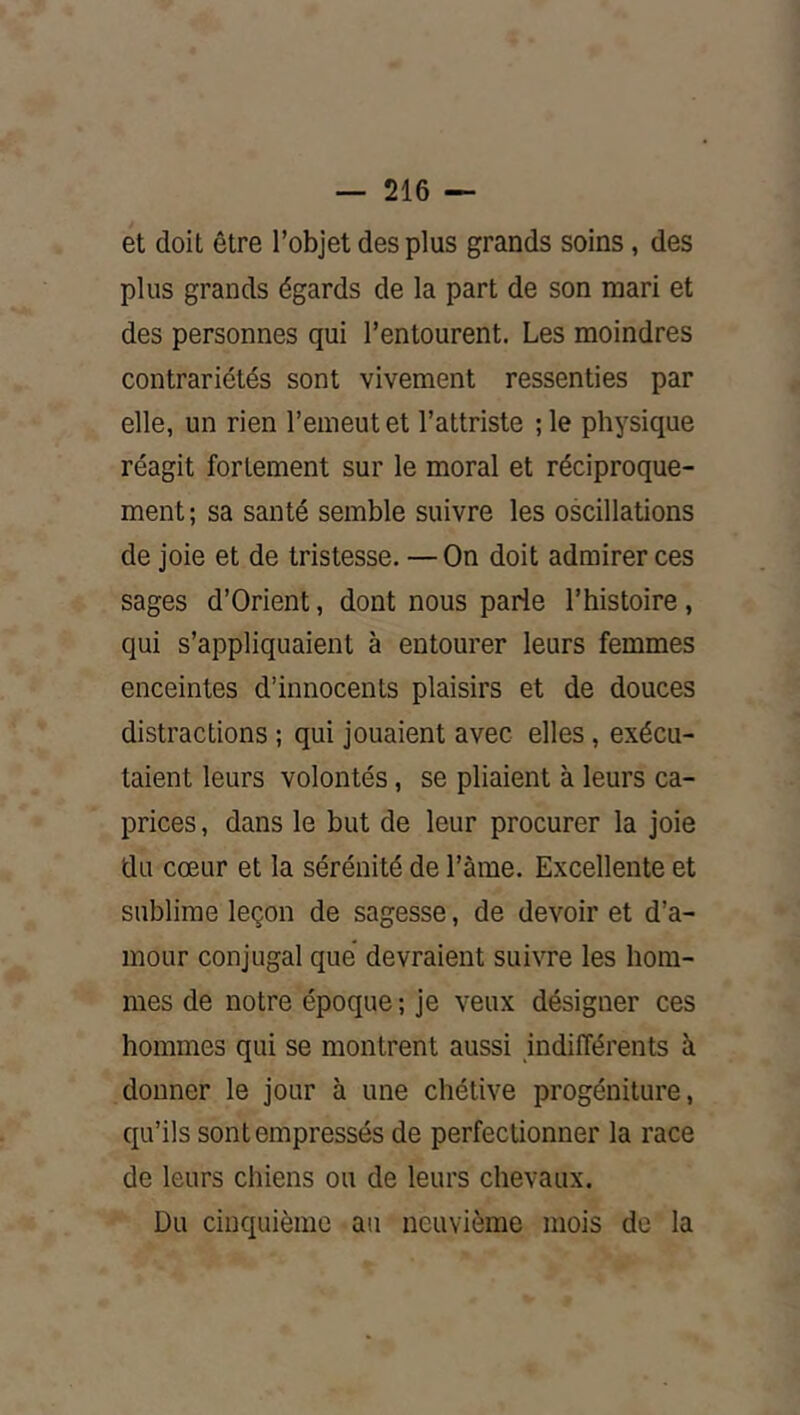 et doit être l’objet des plus grands soins, des plus grands égards de la part de son mari et des personnes qui l’entourent. Les moindres contrariétés sont vivement ressenties par elle, un rien l’emeut et l’attriste ; le physique réagit fortement sur le moral et réciproque- ment; sa santé semble suivre les oscillations de joie et de tristesse. —On doit admirer ces sages d’Orient, dont nous parle l’histoire, qui s’appliquaient à entourer leurs femmes enceintes d’innocents plaisirs et de douces distractions ; qui jouaient avec elles , exécu- taient leurs volontés, se pliaient à leurs ca- prices , dans le but de leur procurer la joie du cœur et la sérénité de l’àme. Excellente et sublime leçon de sagesse, de devoir et d’a- mour conjugal que* devraient suivre les hom- mes de notre époque ; je veux désigner ces hommes qui se montrent aussi indifférents à donner le jour à une chétive progéniture, qu’ils sont empressés de perfectionner la race de leurs chiens ou de leurs chevaux. Du cinquième au neuvième mois de la