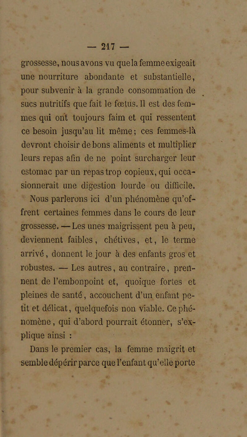 grossesse, nous avons vu que la femme exigeait une nourriture abondante et substantielle, pour subvenir à la grande consommation de sucs nutritifs que fait le fœtus. Il est des fem- mes qui ont toujours faim et qui ressentent ce besoin jusqu’au lit même; ces femmes-là devront choisir de bons aliments et multiplier leurs repas afin de ne point surcharger leur estomac par un repas trop copieux, qui occa- sionnerait une digestion lourde ou difficile. Nous parlerons ici d’un phénomène qu’of- frent certaines femmes dans le cours de leur grossesse. —Les unes maigrissent peu à peu, deviennent faibles, chétives, et, le terme arrivé, donnent le jour à des enfants gros et robustes. — Les autres, au contraire, pren- nent de l’embonpoint et, quoique fortes et pleines de santé, accouchent d’un enfant pe- tit et délicat, quelquefois non viable. Ce phé- nomène , qui d’abord pourrait étonner, s’ex- plique ainsi : Dans le premier cas, la femme maigrit et semble dépérir parce que l’enfant qu’elle porte