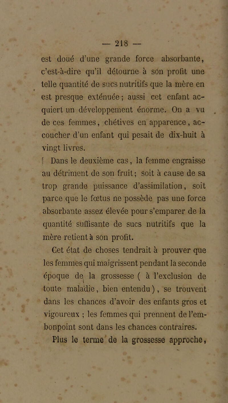 v»§' esL doué d’une grande force absorbante, c’est-à-dire qu’il détourne à sôn profit une telle quantité de sucs nutritifs que la mère en est presque exténuée ; aussi cet enfant ac- quiert un développement énorme. On a vu de ces femmes, chétives en apparence, ac- coucher d’un enfant qui pesait de dix-huit à vingt livres. [ Dans le deuxième cas, la femme engraisse au détriment de son fruit; soit à cause de sa trop grande puissance d’assimilation, soit parce que le fœtus ne possède pas une force absorbante assez élevée pour s’emparer de la quantité suffisante de sucs nutritifs que la mère retient à son profit. Cet état de choses tendrait à prouver que les femmes qui maigrissent pendant la seconde époque de, la grossesse ( à l’exclusion de toute maladie, bien entendu ), se trouvent dans les chances d’avoir des enfants gros et vigoureux ; les femmes qui prennent de l’em- bonpoint sont dans les chances contraires. Plus le terme'de la grossesse approche,