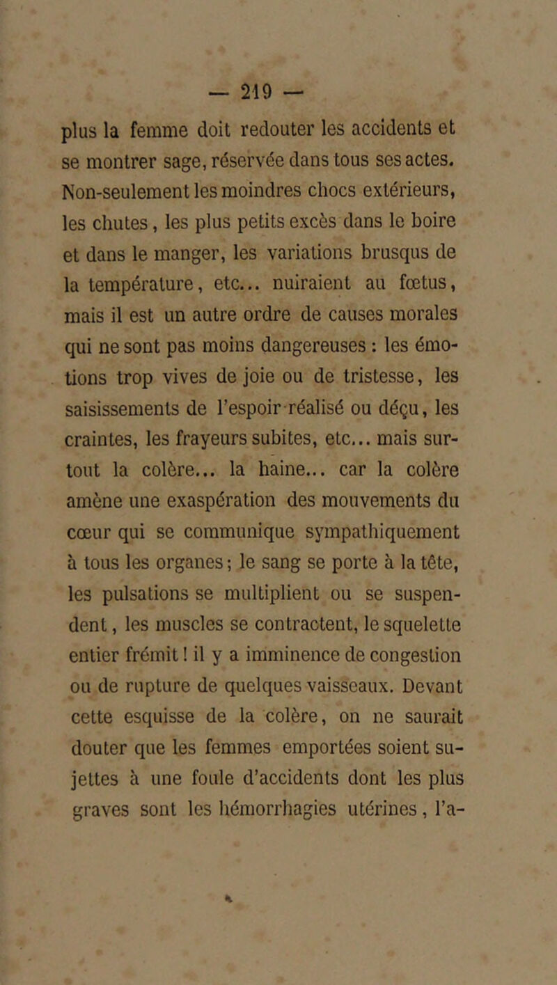 plus la femme doit redouter les accidents et se montrer sage, réservée dans tous ses actes. Non-seulement les moindres chocs extérieurs, les chutes, les plus petits excès dans le boire et dans le manger, les variations brusqus de la température, etc... nuiraient au fœtus, mais il est un autre ordre de causes morales qui ne sont pas moins dangereuses : les émo- tions trop vives de joie ou de tristesse, les saisissements de l’espoir réalisé ou déçu, les craintes, les frayeurs subites, etc... mais sur- tout la colère... la haine... car la colère amène une exaspération des mouvements du cœur qui se communique sympathiquement h tous les organes ; le sang se porte à la tête, les pulsations se multiplient ou se suspen- dent , les muscles se contractent, le squelette entier frémit ! il y a imminence de congestion ou de rupture de quelques vaisseaux. Devant cette esquisse de la colère, on ne saurait douter que les femmes emportées soient su- jettes à une foule d’accidents dont les plus graves sont les hémorrhagies utérines, l’a- 4t
