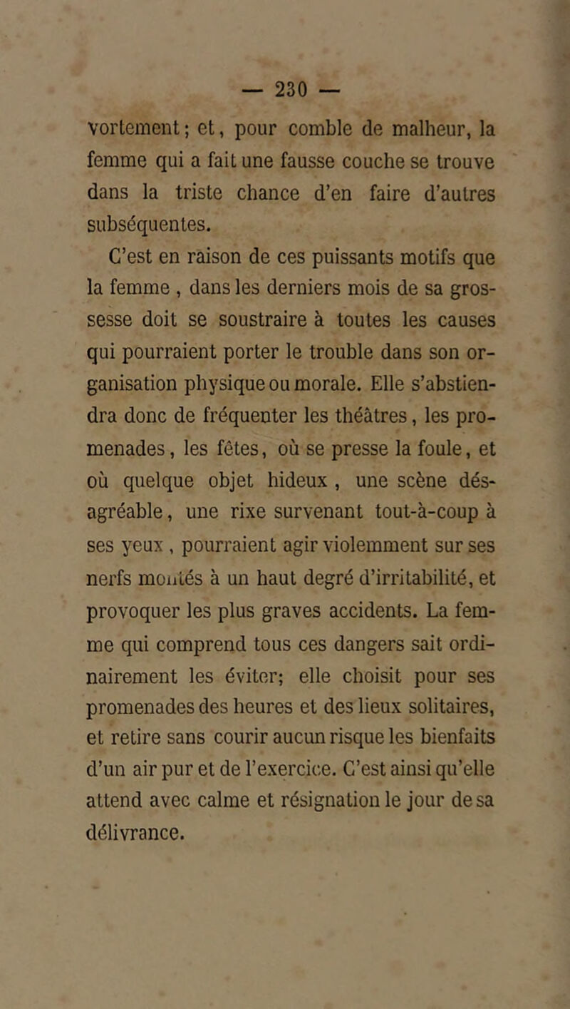 — 230 — vortement ; et, pour comble de malheur, la femme qui a fait une fausse couche se trouve dans la triste chance d’en faire d’autres subséquentes. C’est en raison de ces puissants motifs que la femme , dans les derniers mois de sa gros- sesse doit se soustraire à toutes les causes qui pourraient porter le trouble dans son or- ganisation physique ou morale. Elle s’abstien- dra donc de fréquenter les théâtres, les pro- menades , les fêtes, où se presse la foule, et où quelque objet hideux , une scène dés- agréable , une rixe survenant tout-à-coup à ses yeux , pourraient agir violemment sur ses nerfs montés à un haut degré d’irritabilité, et provoquer les plus graves accidents. La fem- me qui comprend tous ces dangers sait ordi- nairement les éviter; elle choisit pour ses promenades des heures et des lieux solitaires, et retire sans courir aucun risque les bienfaits d’un air pur et de l’exercice. C’est ainsi qu’elle attend avec calme et résignation le jour de sa délivrance.