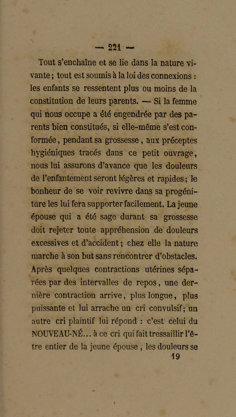 Tout s’enchaîne et se lie dans la nature vi- vante ; tout est soumis à la loi des connexions : les enfants se ressentent plus ou moins de la constitution de leurs parents. — Si la femme qui nous occupe a été engendrée par des pa- rents bien constitués, si elle-même s’est con- formée , pendant sa grossesse, aux préceptes hygiéniques tracés dans ce petit ouvrage, nous loi assurons d’avance que les douleurs de l’enfantement seront légères et rapides ; le bonheur de se voir revivre dans sa progéni- ture les lui fera supporter facilement. La jeune épouse qui a été sage durant sa grossesse doit rejeter toute appréhension de douleurs excessives et d’accident ; chez elle la nature marche à son but sans rencontrer d’obstacles. Après quelques contractions utérines sépa- rées par des intervalles de repos, une der- nière contraction arrive, plus longue, plus puissante et lui arrache un cri convulsif; un autre cri plaintif lui répond : c’est celui du NOÜVEAU-NÉ... à ce cri qui fait tressaillir l’ê- tre entier de la jeune épouse, les douleurs se 19