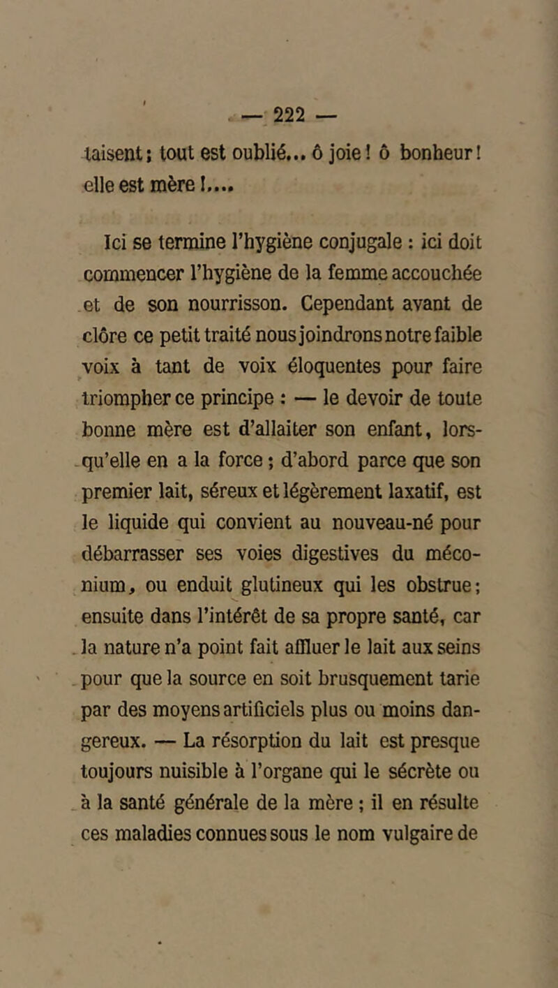 taisent; tout est oublié... ô joie ! ô bonheur! elle est mère I.... Ici se termine l’hygiène conjugale : ici doit commencer l’hygiène de la femme accouchée et de son nourrisson. Cependant avant de clore ce petit traité nousjoindrons notre faible voix à tant de voix éloquentes pour faire triompher ce principe : — le devoir de toute bonne mère est d’allaiter son enfant, lors- . qu’elle en a la force ; d’abord parce que son premier lait, séreux et légèrement laxatif, est le liquide qui convient au nouveau-né pour débarrasser ses voies digestives du méco- nium, ou enduit glutineux qui les obstrue; ensuite dans l’intérêt de sa propre santé, car Ja nature n’a point fait affluer le lait aux seins . pour que la source en soit brusquement tarie par des moyens artificiels plus ou moins dan- gereux. — La résorption du lait est presque toujours nuisible à l’organe qui le sécrète ou _ à la santé générale de la mère ; il en résulte ces maladies connues sous le nom vulgaire de