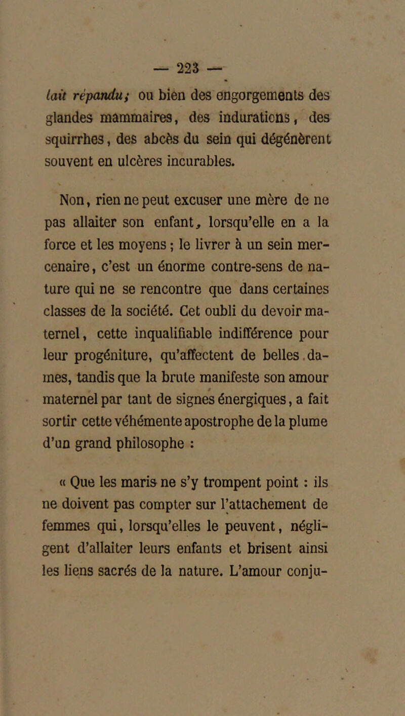 lait répandu} ou bien des engorgements des glandes mammaires, des indurations, des squirrhes, des abcès du sein qui dégénèrent souvent en ulcères incurables. Non, rien ne peut excuser une mère de ne pas allaiter son enfant, lorsqu’elle en a la force et les moyens ; le livrer à un sein mer- cenaire , c’est un énorme contre-sens de na- ture qui ne se rencontre que dans certaines classes de la société. Cet oubli du devoir ma- ternel, cette inqualifiable indifférence pour leur progéniture, qu’affectent de belles.da- mes, tandis que la brute manifeste son amour maternel par tant de signes énergiques, a fait sortir cette véhémente apostrophe de la plume d’un grand philosophe : <( Que les maris ne s’y trompent point : ils ne doivent pas compter sur l’attachement de femmes qui, lorsqu’elles le peuvent, négli- gent d’allaiter leurs enfants et brisent ainsi les liens sacrés de la nature. L’amour conju-