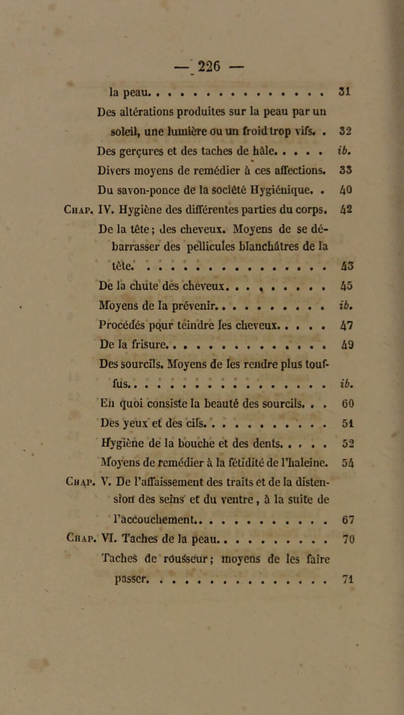 —.226 — la peau 31 Des altérations produites sur la peau par un soleil, une lumière ou un froid trop vifs. . 32 Des gerçures et des taches de hâle ib. Divers moyens de remédier à ces affections. 33 Du savon-ponce de la société Hygiénique. . 40 Chap. IV. Hygiène des différentes parties du corps. 42 De la tête ; des cheveux. Moyens de se dé- barrasser des pellicules blanchâtres de la tête.' . : . 43 De la chiite'dés cheveux 45 Moyens de la prévenir. ib. Procédés pqur têindre les cheveux 47 De la frisure. 49 Des sourcils. Moyens de les rendre plus touf- fus.. i : J . ib. En quoi consiste la beauté des sourcils. . . 60 Des yeux et des cifs '. . . 51 Hygiène de la bouche et des dents 52 Moyens de remédier à la fétidité de Thaleine. 54 CuAP. V. De l’affaissement des traits et de la disten- sion des seins et du ventre, à la suite de l’accouchement 67 CiiAP. VI. Taches de la peau 70 Taches de rOuSseur; moyens de les faire passer 71
