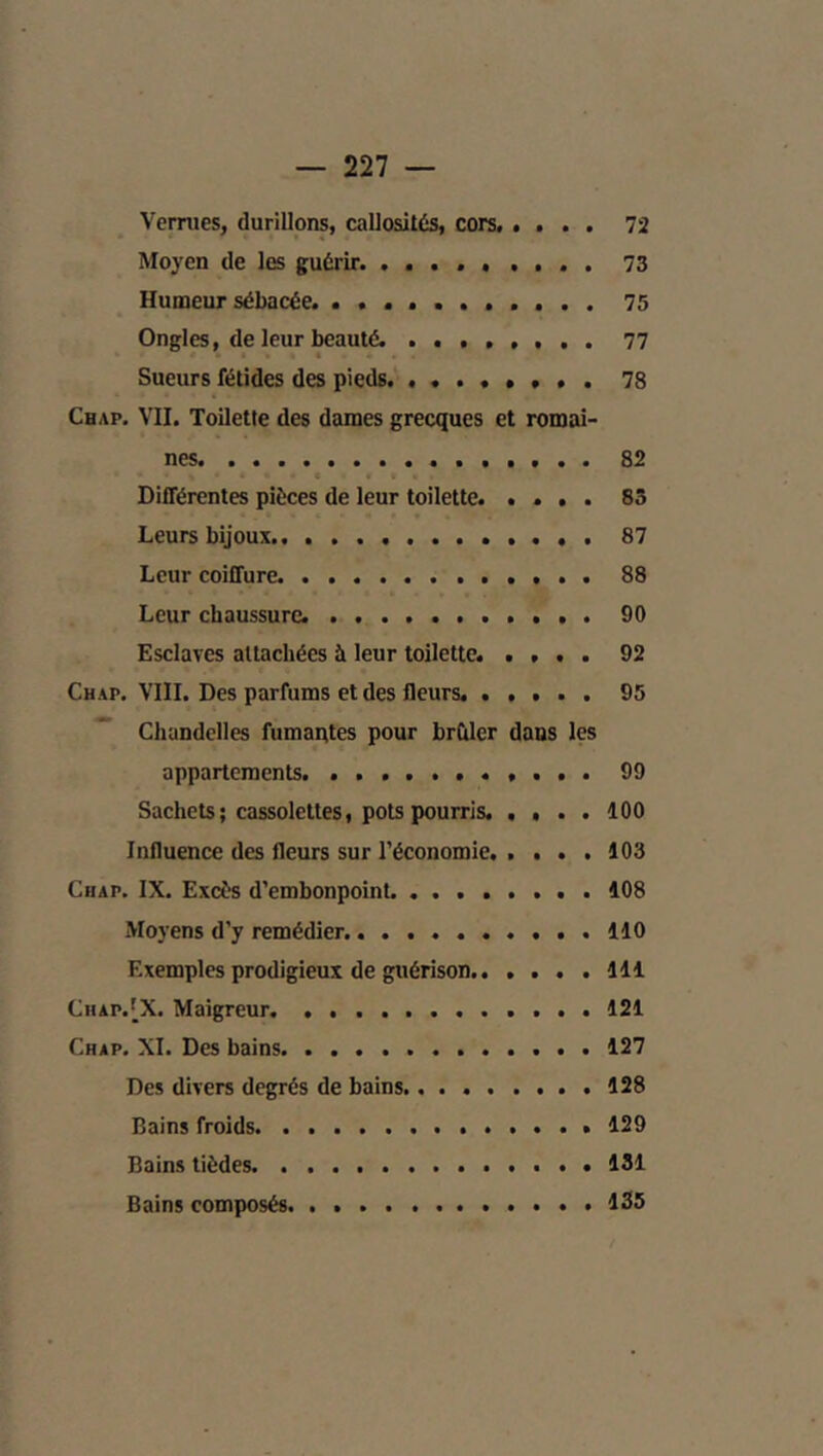 Vernies, durillons, callosités, cors. .... 72 Moyen de les guérir. 73 Humeur sébacée. 75 Ongles, de leur beauté. ........ 77 Sueurs fétides des pieds 78 Chap. vu. Toilette des dames grecques et romai- nes 82 e Différentes pièces de leur toilette. .... 83 Leurs bijoux.. 87 Leur coiffure. 88 Leur chaussure. 90 Esclaves attachées à leur toilette. .... 92 Chap. VIII. Des parfums et des fleurs. 95 ” Chandelles fumaptes pour brCilcr dans les appartements. ........... 99 Sachets; cassolettes, pots pourris. .... 100 Influence des fleurs sur l'économie. .... 103 Chap. IX. Excès d'embonpoint. 108 Moyens d'y remédier. 110 Exemples prodigieux de guérison 111 Chap.'X. Maigreur 121 Chap. XI. Des bains 127 Des divers degrés de bains. 128 Bains froids 129 Bains tièdes. 131 Bains composés. . 135