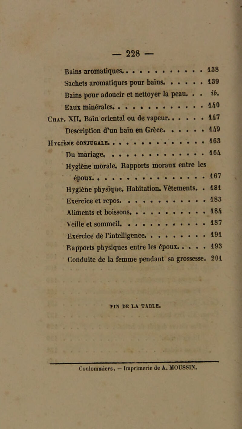 Bains aromatiques. 138 Sachets aromatiques pour bains 139 Bains pour adoucir et nettoyer la peau. . . tfr. Eaux minérales. . . . 140 Chap. XII. Bain oriental ou de vapeur...... 147 Description d’un bain en Grèce 149 Hycibnb conjugale. . 163 Du mariage. 164 Hygiène morale. Rapports moraux entre les époux 167 Hygiène physique. Habitation. Vêtements, . 181 Exercice et repos 183 Aliments et boissons 184 Veille et sommeil. 187 Exercice de l’intelligence. ........ 191 Rapports physiques entre les époux 193 Conduite de la femme pendant sa grossesse. 201 FIN DE LA TABLE. Coulommicrs* — Imprimerie de A. MOÜSSIN.