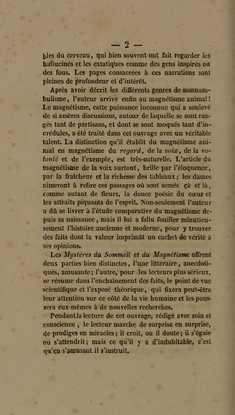 — 2 — blés du cerveau, qui bien souvent ont fait regarder les hallucinés et les extatiques comme des gens inspirés oa des fous. Les pages consacrées à ces narrations sont pleines de profondeur et d’intérêt. Après avoir décrit les différents genres de somnam- bulisme, l’auteur arrive enfin au magnétisme animal! Le magnétisme, cette puissance inconnue qui a soulevé de si amères discussions, autour de laquelle se sont ran- gés tant de partisans, et dont se sont moqués tant d’in- crédules, a été traité dans cet ouvrage avec un véritable talent. La distinction qu’il établit du magnétisme ani- mal en magnétisme du regard, de la voix, de la vo- lonté et de l’exemple, est très-naturelle. L’article du magnétisme de la voix surtout, brille par l’éloquence, par la fraîcheur et la richesse des tableaux; les dames aimeront à relire ces passages où sont semés çà et là, comme autant de fleurs, la douce poésie du cœur et les attraits piquants de l’esprit. Non-seulement l’auteur a dû se livrer à l’étude comparative du magnétisme de- puis sa naissance, mais il lui a fallu fouiller minutieu- sement l’histoire ancienne et moderne, pour y trouver des faits dont la valeur imprimât un cachet de vérité à ses opinions. Les Mystères du Sommeil et du Magnétisme offrent deux parties bien distinctes, l’une littéraire, anecdoti- ques, amusante ; l’autre, pour les lecteurs plus sérieux, se résume dans l’enchaînement des faits, le point de vue scientifique et l’exposé théorique, qui fixera peut-être leur attention sur ce côté de la vie humaine et les pous- sera eux-mêmes à de nouvelles recherches. Pendant la lecture de cet ouvrage, rédigé avec soin et conscience , le lecteur marche de surprise en surprise, de prodiges en miracles ; il croit, ou il doute ; il s’égaie ou s’attendrit; mais ce qu’il y a d’indubitable, c’est qu’en s’amusant il s’instruit.