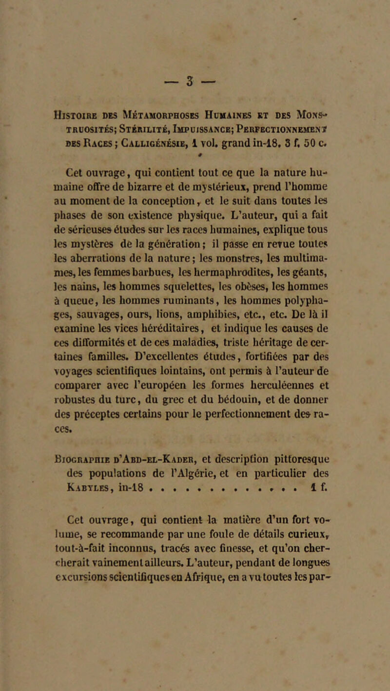 Histoire des Métamorphoses Humaines et des Mons- truosités; Stérilité, Impuissance; Perfectionnement DES Races ; Calligcnésie, 1 vol. grand in-18. 3 f. 50 c. # Cet ouvrage, qui contient tout ce que la nature hu- maine offre de bizarre et de mystérieux, prend l’homme au moment de la conception ^ et le suit dans toutes les phases de son existence physique. L’auteur, qui a fait de sérieuses éludes sur les races humaines, explique tous les mystères de la génération ; il passe en revue toutes les aberrations de la nature ; les monstres, les multiraa- mes, les femmes barbues, les hermaphrodites, les géants, les nains, les hommes squelettes, les obèses, les hommes à queue, les hommes ruminants, les hommes polypha- ges, sauvages, ours, lions, amphibies, etc., etc. De là il examine les vices héréditaires, et indique les causes de ces difformités et de ces maladies, triste héritage de cer- taines familles. D’excellentes études, fortifiées par des voyages scientifiques lointains, ont permis à l’auteur de comparer avec l’européen les formes herculéennes et robustes du turc, du grec et du bédouin, et de donner des préceptes certains pour le perfectionnement de» ra- ces. Biographie d’Abd-el-Kader, et description pittoresque des populations de l’Algérie, et en particulier des Kabyles, in-18 1 f. Cet ouvrage, qui contient la matière d’un fort vo- lume, se recommande par une foule de détails curieux, tout-à-fait inconnus, tracés avec finesse, et qu’on cher- cherait vainement ailleurs. L’auteur, pendant de longues excursions scientifiques en Afrique, en a vu toutes les par-
