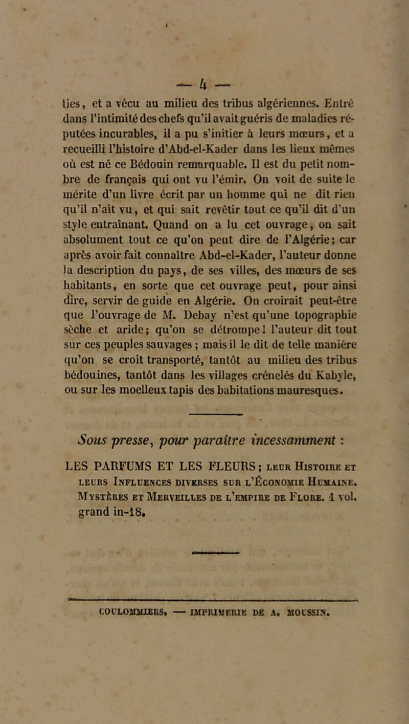 lies, et a vécu au milieu des tribus algériennes. Entré dans l’intimité des chefs qu’il avait guéris de maladies ré- putées incurables, il a pu s’initier à leurs mœurs, et a recueilli l’histoire d’Abd-el-Kader dans les lieux mêmes où est né ce Bédouin remarquable. Il est du petit nom- bre de français qui ont vu l’émir. On voit de suite le mérite d’un livre écrit par un homme qui ne dit rien qu’il n’ait vu, et qui sait revêtir tout ce qu’il dit d’un style entraînant. Quand on a lu cet ouvrage, on sait absolument tout ce qu’on peut dire de l’Algérie; car après avoir fait connaître Abd-el-Kader, l’auteur donne la description du pays, de ses villes, des mœurs de ses habitants, en sorte que cet ouvrage peut, pour ainsi dire, servir de guide en Algérie. On croirait peut-être que l’ouvrage de M. Debay n’est qu’une topographie sèche et aride ; qu’on se détrompe 1 l’auteur dit tout sur ces peuples sauvages ; mais il le dit de telle manière qu’on se croit transporté, tantôt au milieu des tribus bédouines, tantôt dans les villages crénelés du Kabyle, ou sur les moelleux tapis des habitations mauresques. Sous -presse, pour paraître incessamment : LES PARFUMS ET LES FLEURS ; leur Histoire et LEURS Influences diverses sur l’Ëconouie Huhaine. Mystères et Merveilles de l’empire de Flore. 1 vol. grand in-18.