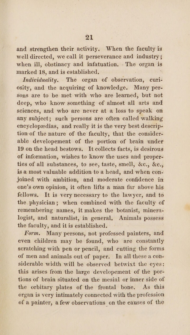 az and strengthen their activity. When the faculty is well directed, we call it perseverance and industry ; when ill, obstinacy and infatuation. . The organ is marked 18, and is established. Individuality. The organ of observation, curi- osity, and the acquiring of knowledge. Many per- sons are to be met with who are learned, but not deep, who know something of almost all arts and sciences, and who are never at a loss to speak on any subject; such persons are often called walking encyclopedias, and really it is the very best descrip- tion of the nature of the faculty, that the consider- able developement of the portion of brain under 19 on the head bestows. It collects facts, is desirous of information, wishes to know the uses and propér- ties of all substances, to see, taste, smell, &amp;c., &amp;c., is a most valuable addition to a head, and when con- joined with ambition, and moderate confidence in one’s own opinion, it often lifts a man far above his fellows. It is very necessary to the lawyer, and to the physician; when combined with the faculty of remembering names, it makes the botanist, minera- logist, and naturalist, in general, Animals possess the faculty, and it is established. Form. Many persons, not professed painters, and even children may be found, who are constantly scratching with pen or pencil, and cutting the forms of men and animals out of paper. In all these a con- siderable width will be observed betwixt the eyes: this arises from the large developement of the por- tions of brain situated on the mesial or inner side of the orbitary plates of the frontal bone. As this organ is very intimately connected with the profession of a painter, afew observations on the causes of the