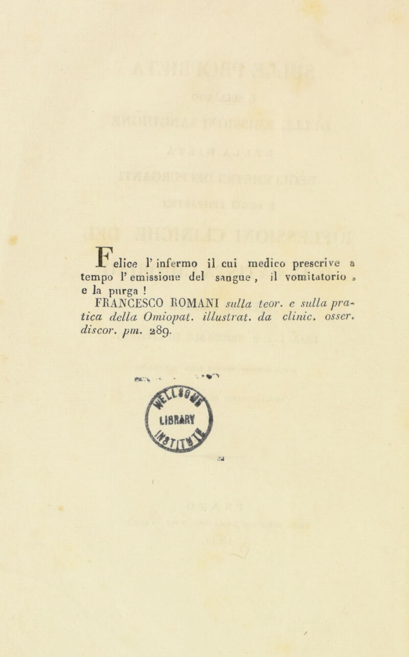 tempo l’emissione del sangue , il vomitatorio a e la purga ! FRANCESCO ROMANI sulla teor. e sulla pra^ tica della Omiopat. illustrai, da clinic, osser. discor. pni. 289. I