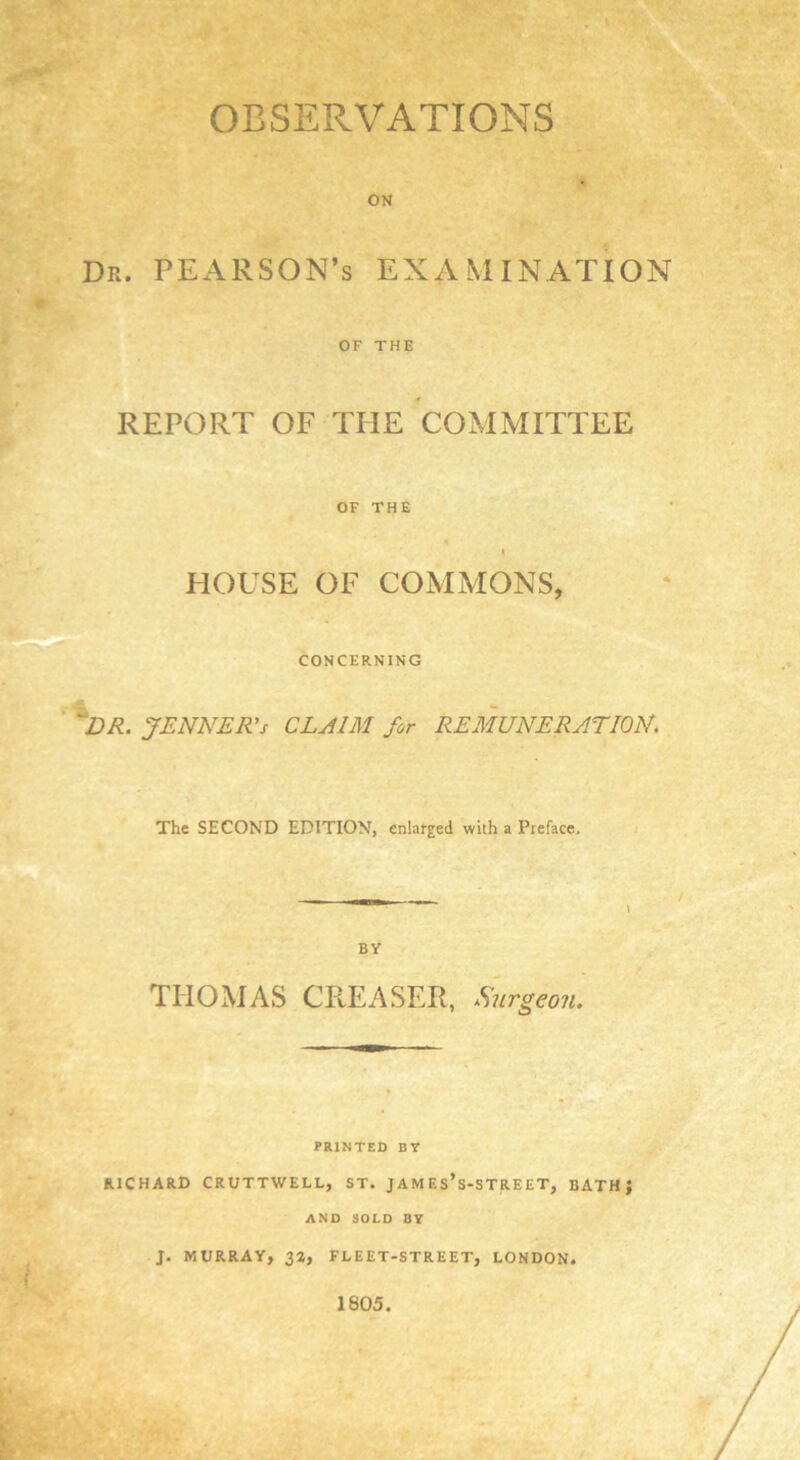 OBSERVATIONS ON Dr. PEARSON’s EXAMINATION OF THE REPORT OF THE COMMITTEE OF THE i HOUSE OF COMMONS, CONCERNING 'DR. JENNER’s CLAIM for REMUNERATION. The SECOND EDITION, enlarged with a Preface. BY THOMAS CREASER, Surgeon. PRINTED BY RICHARD CRUTTWELL, ST. JAMES* S-STREET, BATH J AND SOLD BY ■*' i J. MURRAY, 32, FLEET-STREET, LONDON* 1805.