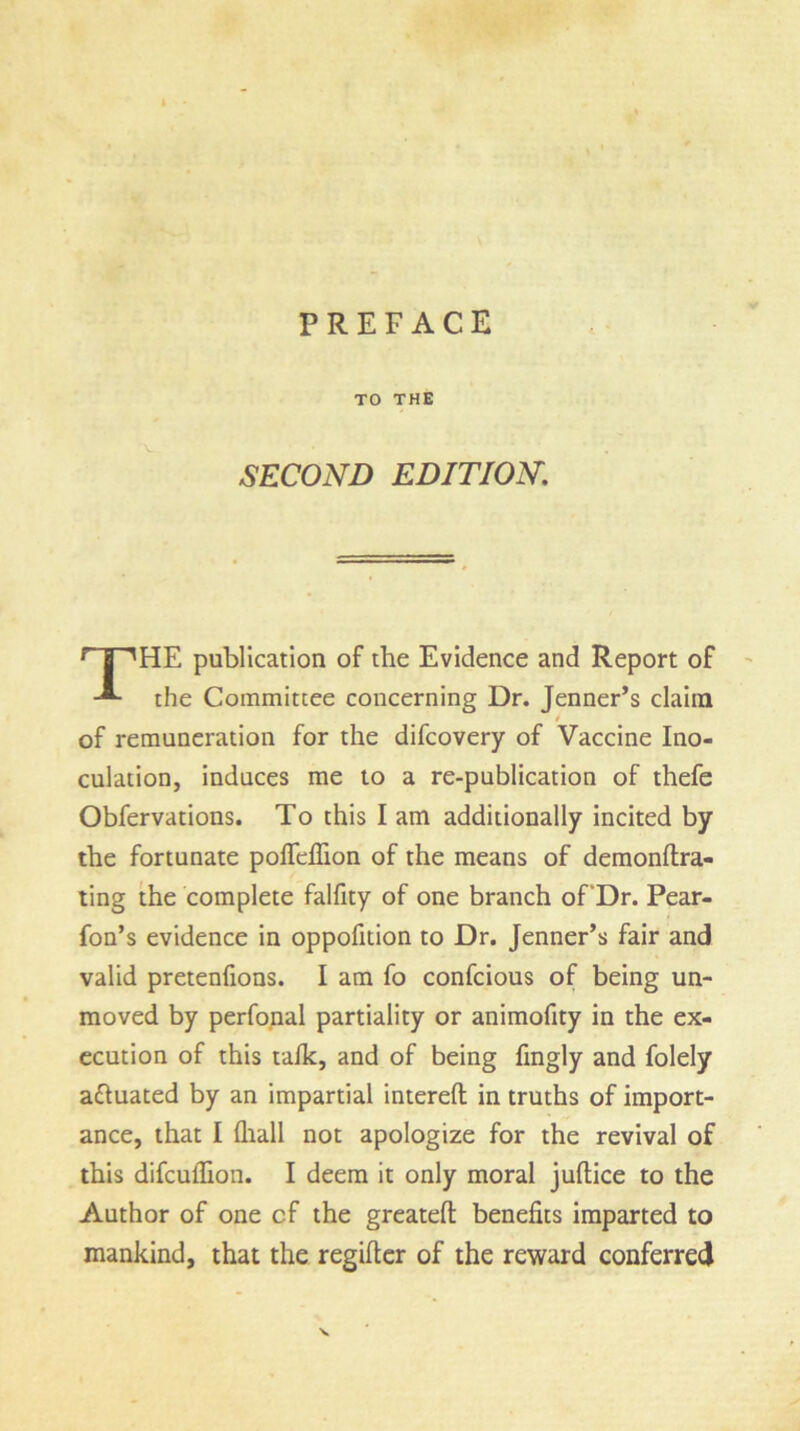 PREFACE TO THE SECOND EDITION. THE publication of the Evidence and Report of the Committee concerning Dr. Jenner’s claim t of remuneration for the difcovery of Vaccine Ino- culation, induces me to a re-publication of thefe Obfervations. To this I am additionally incited by the fortunate pofifeflion of the means of demonftra- ting the complete falfity of one branch of'Dr. Pear- fon’s evidence in oppofition to Dr. Jenner’s fair and valid pretenfions. I am fo confcious of being un- moved by perfonal partiality or animofity in the ex- ecution of this talk, and of being fingly and folely a&uated by an impartial intereft in truths of import- ance, that I (hall not apologize for the revival of this difculfion. I deem it only moral juftice to the Author of one cf the greatefl: benefits imparted to mankind, that the regifter of the reward conferred N.