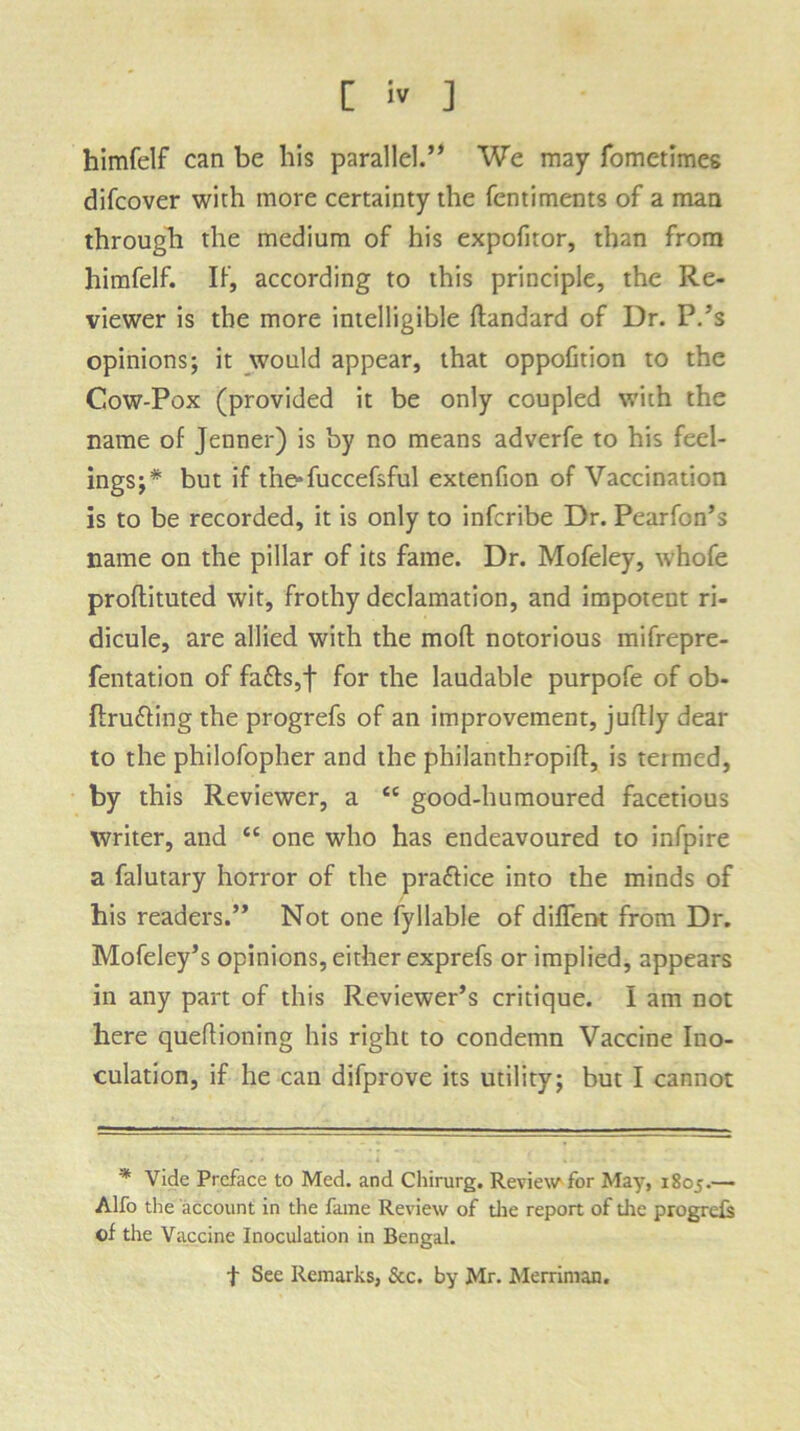 himfelf can be his parallel.” We may fometimes difcover with more certainty the fentiments of a man through the medium of his expofitor, than from himfelf. If, according to this principle, the Re- viewer is the more intelligible dandard of Dr. P/'s opinions; it would appear, that oppofition to the Cow-Pox (provided it be only coupled with the name of Jenner) is by no means adverfe to his feel- ings;* but if the» fuccefsful extenfion of Vaccination is to be recorded, it is only to infcribe Dr. Pearfon’s name on the pillar of its fame. Dr. Mofeley, whofe proflituted wit, frothy declamation, and impotent ri- dicule, are allied with the mod notorious mifrepre- fentation of fafts,j* for the laudable purpofe of ob- ftrufting the progrefs of an improvement, judly dear to the philofopher and the philanthropiff, is termed, by this Reviewer, a £C good-humoured facetious writer, and <c one who has endeavoured to infpire a falutary horror of the pra&ice into the minds of his readers.” Not one fyllable of diffent from Dr. Mofeley’s opinions, either exprefs or implied, appears in any part of this Reviewer’s critique. I am not here quedioning his right to condemn Vaccine Ino- culation, if he can difprove its utility; but I cannot * Vide Preface to Med. and Chirurg. Review for May, 1805.— Alfo the account in the fame Review of the report of die progrefs of the Vaccine Inoculation in Bengal. t See Remarks, &c. by Mr. Merriman.