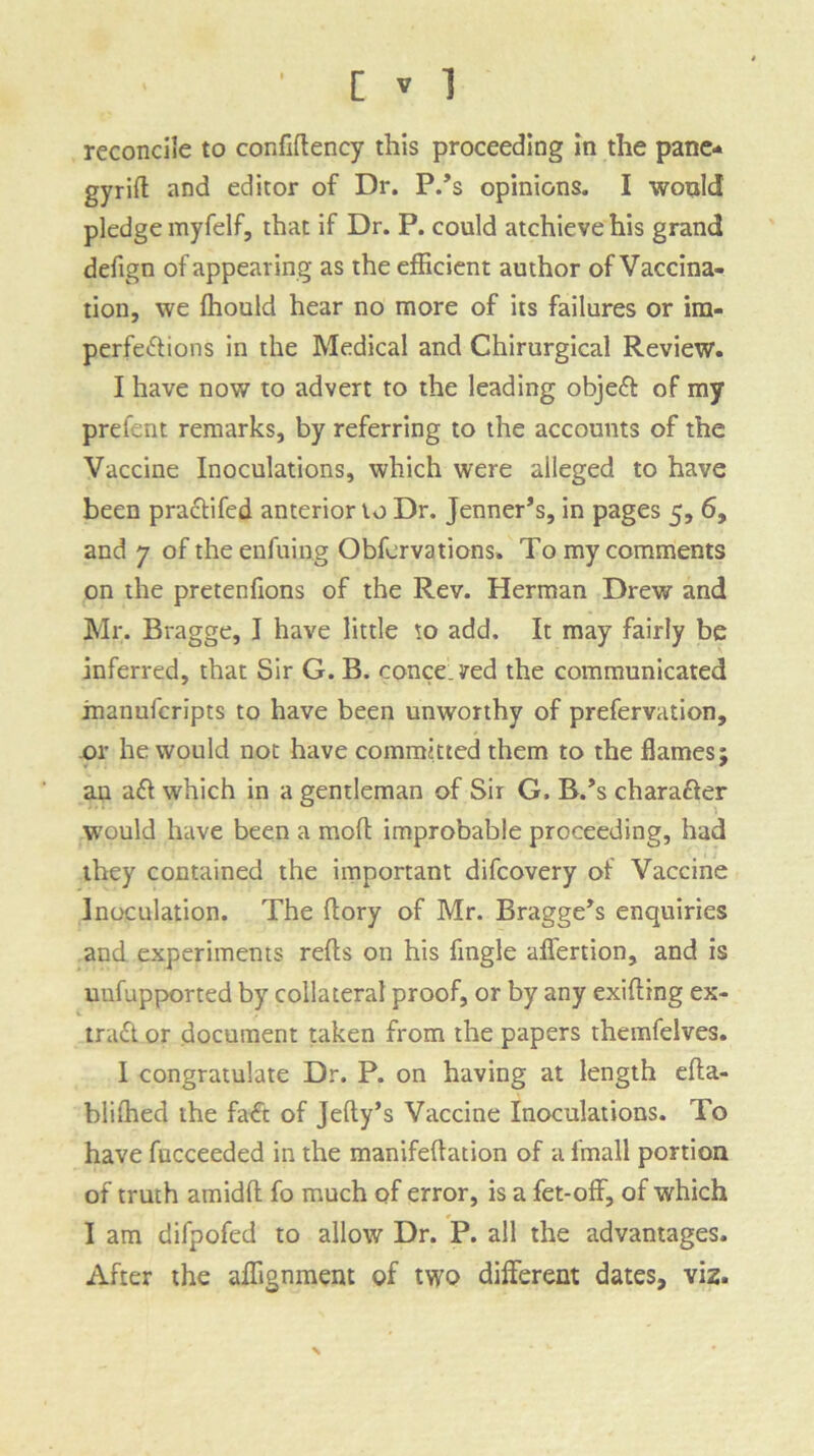 reconcile to confiftency this proceeding in the pane- gyrift and editor of Dr. P/s opinions. I would pledge myfelf, that if Dr. P. could atchievehis grand defign of appearing as the efficient author of Vaccina- tion, we Ihould hear no more of its failures or im- perfections in the Medical and Chirurgical Review. I have now to advert to the leading objeCt of my prefent remarks, by referring to the accounts of the Vaccine Inoculations, which were alleged to have been practifed anterior to Dr. Jenner’s, in pages 5, 6, and 7 of theenfuing Obfervations. To my comments on the pretenlions of the Rev. Herman Drew and Mr. Bragge, I have little to add. It may fairly be inferred, that Sir G. B. conceded the communicated inanufcripts to have been unworthy of prefervation, or he would not have committed them to the flames; an aCt which in a gentleman of Sir G. B/s character would have been a moft improbable proceeding, had they contained the important difcovery of Vaccine Inoculation. The dory of Mr. Bragge’s enquiries and experiments reds on his Angle affertion, and is unfupported by collateral proof, or by any exiding ex- tract or document taken from the papers themfelves. I congratulate Dr. P. on having at length eda- blilhed the faCt of Jelly’s Vaccine Inoculations. To have fucceeded in the manifeflation of a l'mall portion of truth amidd fo much of error, is a fet-off, of which I am difpofed to allow Dr. P. all the advantages. After the affignment of two different dates, viz.