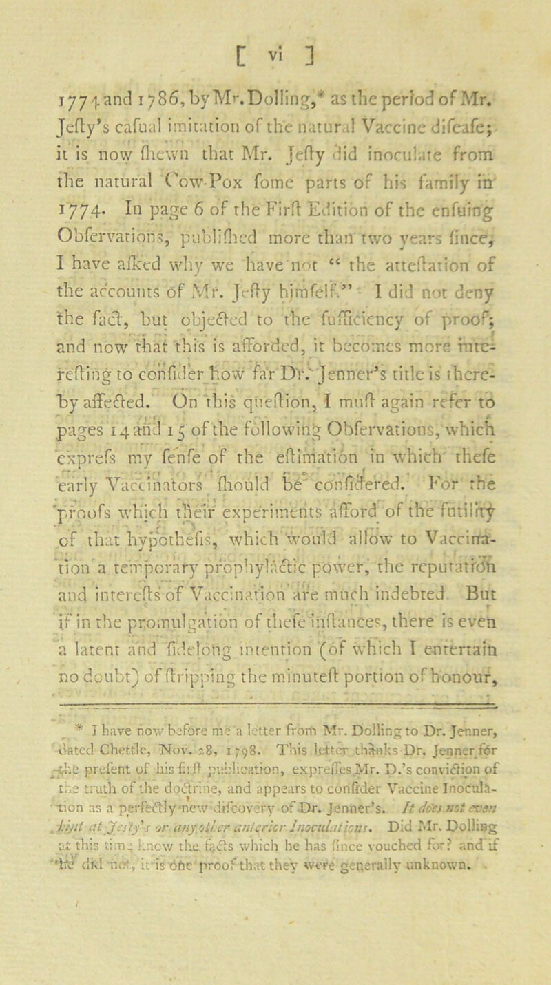 177 land 1786, by Mr. Dolling,y as the period of Mr. Jelly’s cafual imitation of the natur 1 Vaccine difeafe; it is now (hewn that Mr. Jelly did inoculate from the natural Cow-Pox fomc parts or his family in 1774. In page 6 of the Firfl Edition of the enfuing Obfervations, published more than two years lince, I have aihed why we have not “ the atteflation of the accounts of Mr. Jcffy himfelf.” I did not deny the fad, but objected to the fufficiency of proor; and now that this is afforded, it becomes more r.ne- refting to cohfider how far Dr.' Jenner’s title is there- by affeffed. On this queflion, I muff again refer to r. * • i- pages 14 and 15 of the following Obfervations, which exprefs my fenfe of the effimation in which thefe early Vaccinators fliould be' conffaered. For the proofs which their experiments afford of the futility of that hypotliefis, which would allow to Vaccina- tion a temporary prophylactic power, the reputation and intereffs of Vaccination are much indebted But t . 4 r if in the promulgation of thefe inffanees, there is even a latent and fideld'ng intention (of which I entertain no doubt) of dripping the minuted portion of honour. * I have now before me a letter from Mr. Dolling to Dr. Jer.ner, dated Chettle, Nov. ;8, 1798. This letter thanks Dr. Jeoner for th.c prefent of his firft publication, expreffes Mr. D.’s convidion of the truth of the dodrine, and appears to confider Vaccine Inocuh- ■ tion as a perfedly • new'drfcovery of Dr. Jenner’s. It docs mi czsn , hiftt at Jistf s or anyollcr anterior Jnocul.itions. Did Mr. DolliBg at this time knew tlte. fads which he has fince vouched for? and if ’fte divl mot, it is otic proof that they were generally unknown.