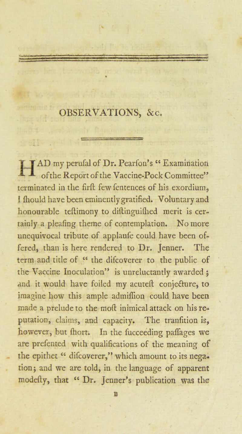 OBSERVATIONS, &c. AD my perufal of Dr. Pearfon’s “ Examination of the Report of the Vaccine-Pock Committee” terminated in the firft few fentences of his exordium, 1 fliould have been eminently gratified. Voluntary and honourable teftimony to diftinguilhed merit is cer- tainly a pleafing theme of contemplation. No more unequivocal tribute of applaufe could have been of- fered, than is here rendered to Dr. Jenner. The term and title of “ the difcoverer to the public of the Vaccine Inoculation’1 is unreluctantly awarded ; and it would have foiled my acutefi: conje&ure, to imagine how this ample admifiion could have been made a prelude to the mod inimical attack on his re- putation, claims, and capacity. The tranfition is, however, but (hort. In the fucceeding paflages we are prefented with qualifications of the meaning of the epithet “ difcoverer,” which amount to its nega- tion; and we are told, in the language of apparent modefty, that £c Dr. Jenner’s publication was the B