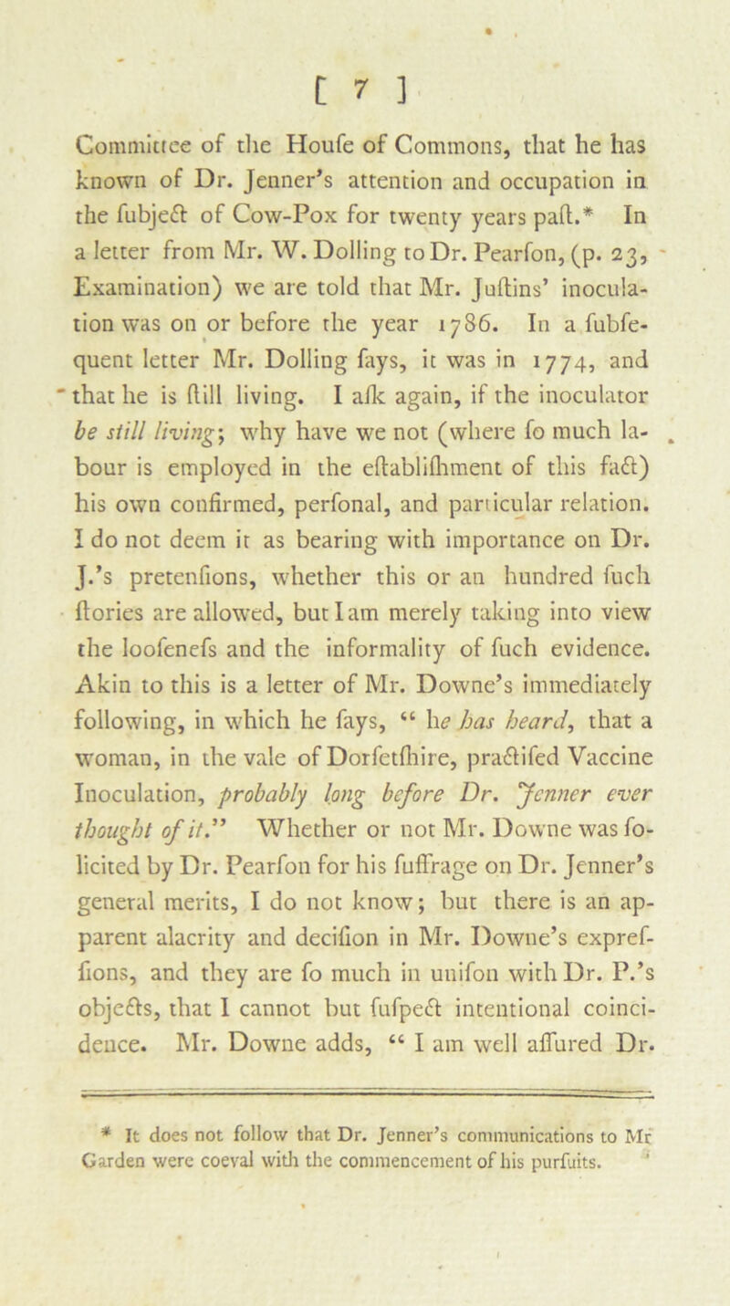 Committee of the Houfe of Commons, that he has known of Dr. Jenner’s attention and occupation in the fubjett of Cow-Pox for twenty years pad.* In a letter from Mr. W. Dolling to Dr. Pearfon, (p. 23, Examination) we are told that Mr. Judins’ inocula- tion was on or before the year 1786. In a fubfe- quent letter Mr. Dolling fays, it was in 1774, and  that he is dill living. I afk again, if the inoculator be still living; why have we not (where fo much la- . bour is employed in the edablilhment of this fa<d) his own confirmed, perfonal, and particular relation. I do not deem it as bearing with importance on Dr. J.’s pretenfions, whether this or an hundred fuch dories are allowed, but I am merely taking into view the loofenefs and the informality of fuch evidence. Akin to this is a letter of Mr. Downe’s immediately following, in which he fays, “ he has heard, that a woman, in the vale of Dorfetdiire, pra&ifed Vaccine Inoculation, probably long before Dr. fenner ever thought of it.” Whether or not Mr. Downe was fo- licited by Dr. Pearfon for his fud'rage on Dr. Jenner’s general merits, I do not know; but there is an ap- parent alacrity and decifion in Mr. Downe’s expref- fions, and they are fo much in unifon with Dr. P.’s objefts, that I cannot but fufpett intentional coinci- dence. Mr. Downe adds, “ I am well affured Dr. * It does not follow that Dr. Jenner’s communications to Mr Garden were coeval with the commencement of his purfuits.