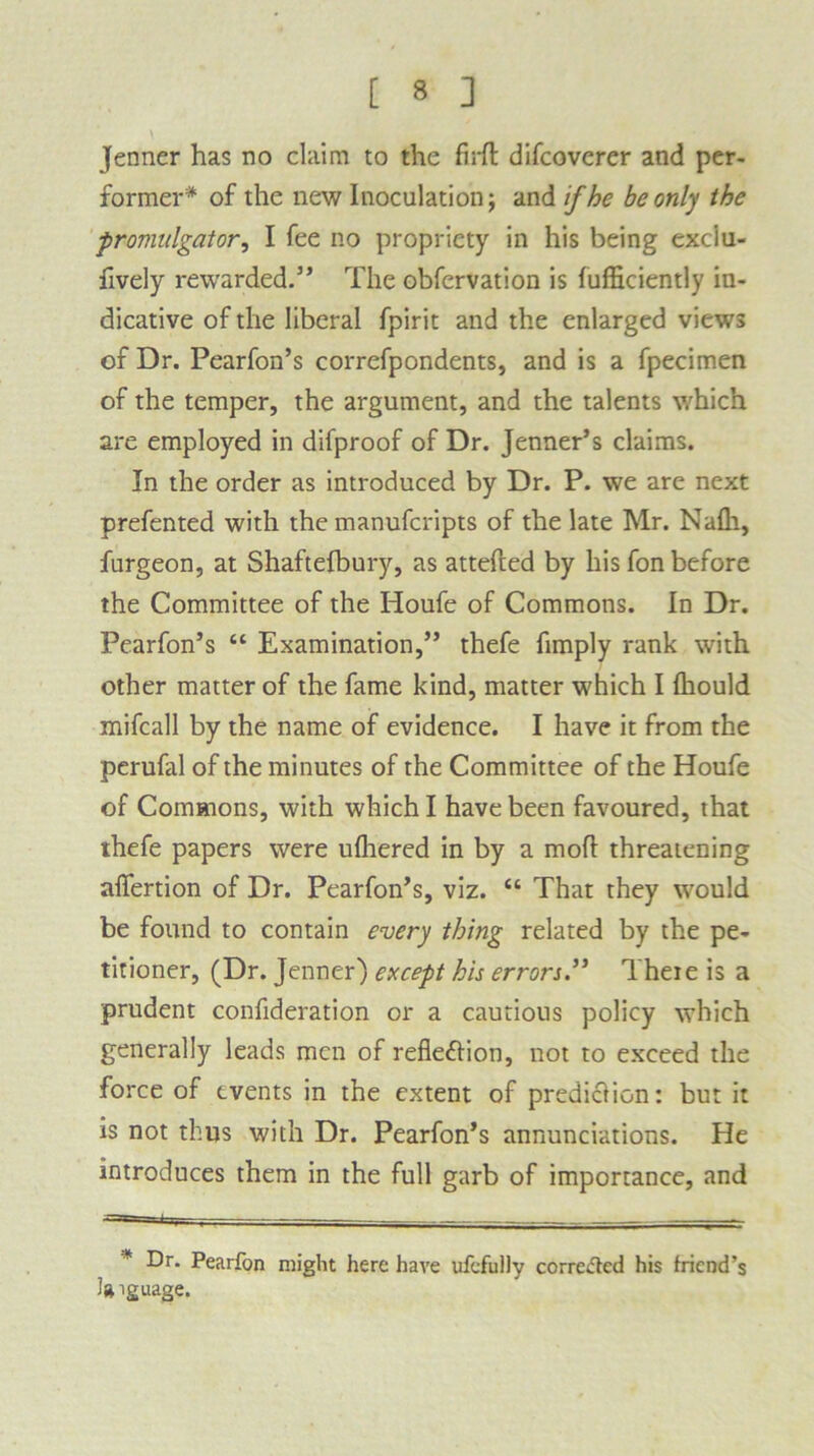 Jenner has no claim to the firfl difcoverer and per- former* of the new Inoculation; and if he be only the promulgator, I fee no propriety in his being exclu- fively rewarded.” The obfervation is fufficiently in- dicative of the liberal fpirit and the enlarged views of Dr. Pearfon’s correfpondents, and is a fpecimen of the temper, the argument, and the talents which are employed in difproof of Dr. Jenner’s claims. In the order as introduced by Dr. P. we are next prefented with the manufcripts of the late Mr. Nafli, furgeon, at Shaftefbury, as attefted by his fon before the Committee of the Iioufe of Commons. In Dr. Pearfon’s “ Examination,” thefe fimply rank with other matter of the fame kind, matter which I Ihould mifcall by the name of evidence. I have it from the perufal of the minutes of the Committee of the Houfe of Commons, with which I have been favoured, that thefe papers were ufhered in by a mofl threatening affertion of Dr. Pearfon’s, viz. “ That they would be found to contain every thing related by the pe- titioner, (Dr. Jenner) except his errors.” There is a prudent confideration or a cautious policy which generally leads men of reflexion, not to exceed the force of events in the extent of prediction: but it is not thus with Dr. Pearfon’s annunciations. He introduces them in the full garb of importance, and ~ i I y . . . * Dr. Pearfon might here have ufefully correded his friend’s language.
