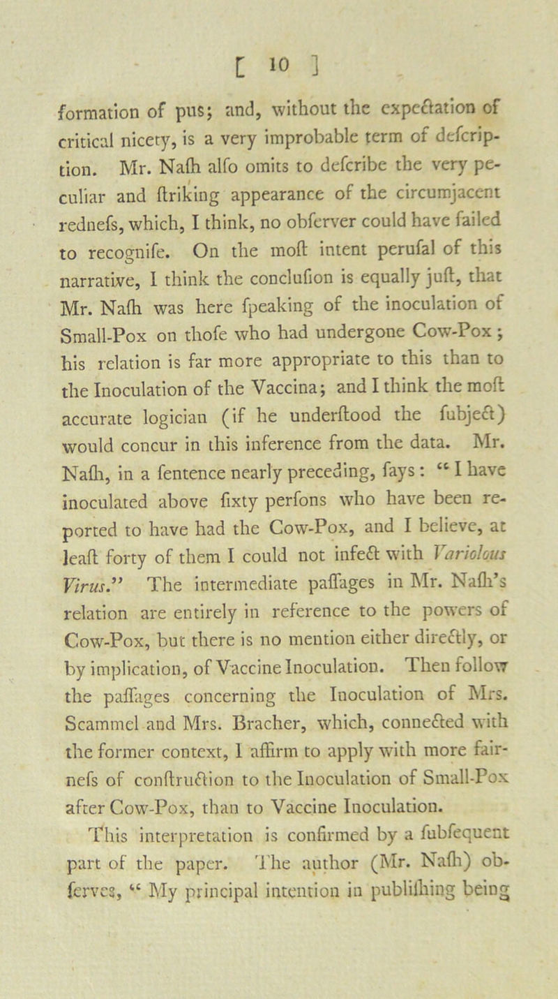 formation of pus; and, without the expectation of critical nicety, is a very improbable term of defcrip- tion. Mr. Nalh alfo omits to defcribe the very pe- culiar and llriking appearance of the circumjacent rednefs, which, I think, no obferver could have failed to recognife. On the mod intent perufal of this narrative, I think the conclufion is equally juft, that Mr. Nafh was here fpeaking of the inoculation of Small-Pox on thofe who had undergone Cow-Pox ; his relation is far more appropriate to this than to the Inoculation of the Vaccina; and I think the molt accurate logician (if he underftood the fubject) would concur in this inference from the data. Mr. Nafli, in a fentence nearly preceding, fays: “ I have inoculated above fixty perfons who have been re- ported to have had the Cow-Pox, and I believe, at lead forty of them I could not infeft with Variolous Virus” The intermediate paffages in Mr. Nafli’s relation are entirely in reference to the powers of Cow-Pox, but there is no mention either direftly, or by implication, of Vaccine Inoculation. Then follow the paffages concerning the Inoculation of Mrs. Scammel and Mrs. Bracher, which, conne&ed with the former context, I affirm to apply with more fair- nefs of conftruffion to the Inoculation of Small-Pox after Cow-Pox, than to Vaccine Inoculation. This interpretation is confirmed by a fubfequent part of the paper. The author (Mr. Nafli) ob- ferves, u My principal intention in publifhing being