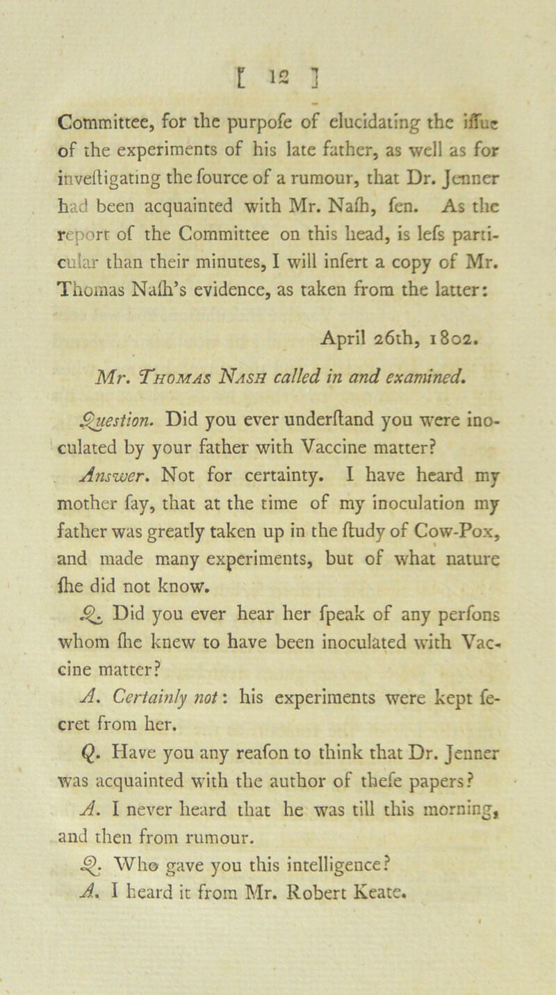 Committee, for the purpofe of elucidating the iffuc of the experiments of his late father, as well as for inveltigating the fource of a rumour, that Dr. Jenner had been acquainted with Mr. Nalh, fen. As the report of the Committee on this head, is lefs parti- cular than their minutes, I will infert a copy of Mr. Thomas Naha’s evidence, as taken from the latter: April 26th, 1802. Mr. Thomas Nash called in and examined. Question. Did you ever underhand you were ino- culated by your father with Vaccine matter? A?iswer. Not for certainty. I have heard my mother fay, that at the time of my inoculation my father was greatly taken up in the hudy of Cow-Pox, and made many experiments, but of what nature fhe did not know. Did you ever hear her fpeak of any perfons whom hie knew to have been inoculated with Vac- cine matter? A. Certainly not: his experiments were kept fe- cret from her. Q. Have you any reafon to think that Dr. Jenner was acquainted with the author of thefe papers? A. I never heard that he was till this morning, and then from rumour. Who gave you this intelligence? A. I heard it from Mr. Robert Keate.