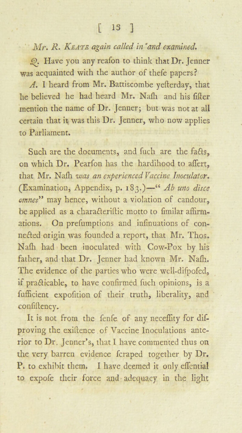 Mr. R- Keate again called in'and examined. J9. Have you any reafon to think that Dr. Jenner was acquainted with the author of thefe papers? A. I heard from Mr. Battiscombe yefterday, that he believed he had heard Mr. Nalh and his filler mention the name of Dr. Jenner; but was not at all certain that it was this Dr. Jenner, who now applies to Parliament. Such are the documents, and fuch are the fafls, on which Dr. Pearfon has the hardihood to affert, that Mr. Naffi was an experienced Vaccine Inocidatcr. (Examination, Appendix, p. 183.)—“ Ab uno disce cmnes” may hence, without a violation of candour, be applied as a chara&eriltic motto to fimilar affirm- ations. On prefumptions and infinuations of con- nected origin was founded a report, that Mr. Thos. Naffi had been inoculated with Cow-Pox by his father, and that Dr. Jenner had known Mr. Naffi. The evidence of the parties who were well-difpofed, if practicable, to have confirmed fuch opinions, is a fufficient expofition of their truth, liberality, and eonfiltency. It is not from the fenfe of any neceffity for dis- proving the exiftence of Vaccine Inoculations ante- rior to Dr. Jenner’s, that I have commented thus on the very barren evidence fcraped together by Dr. P. to exhibit them. I have deemed it only elfential to expofe their force and adequacy in the light