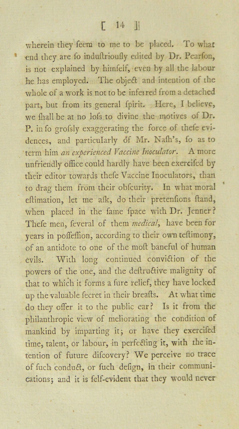 wherein they feera to me to be placed. To what end they are fo indudrioufly edited by Dr. Pearfon, is not explained by hiinfcif, even by all the labour he has employed. The object and intention of the whole of a work is not to be infetred from a detached part, but from its general fpirit. Here, I believe, we fhall be at no lofs to divine the motives of Dr. P. in fo grofsly exaggerating the force of thefe evi- dences, and particularly of Mr. Nafh’s, fo as to term him an experienced Vaccine Inoculator. A more unfriendly office could hardly have been exercifed by their editor towards thefe Vaccine Inoculators, than to drag them from their obfcurity. In what moral eflimation, let me afk, do their pretenfions hand, When placed in the fame fpace with Dr. Jenner? Thefe men, feveral of them medical, have been for years in poffeffion, according to their own teflimony, of an antidote to one of the moft baneful of human evils. With long continued convi&ion of the powers of the one, and the deftru&ive malignity of that to which it forms a fure relief, they have locked up the valuable fecret in their breads. At what time do they offer it to the public ear? Is it from the philanthropic view of meliorating the condition of mankind by imparting it; or have they exercifed time, talent, or labour, in perfe&ing it, with the in- tention of future difcovery? We perceive no trace of fuch conduct, or fuch defign, in their communi- cations; and it is fclf-evident that they would never