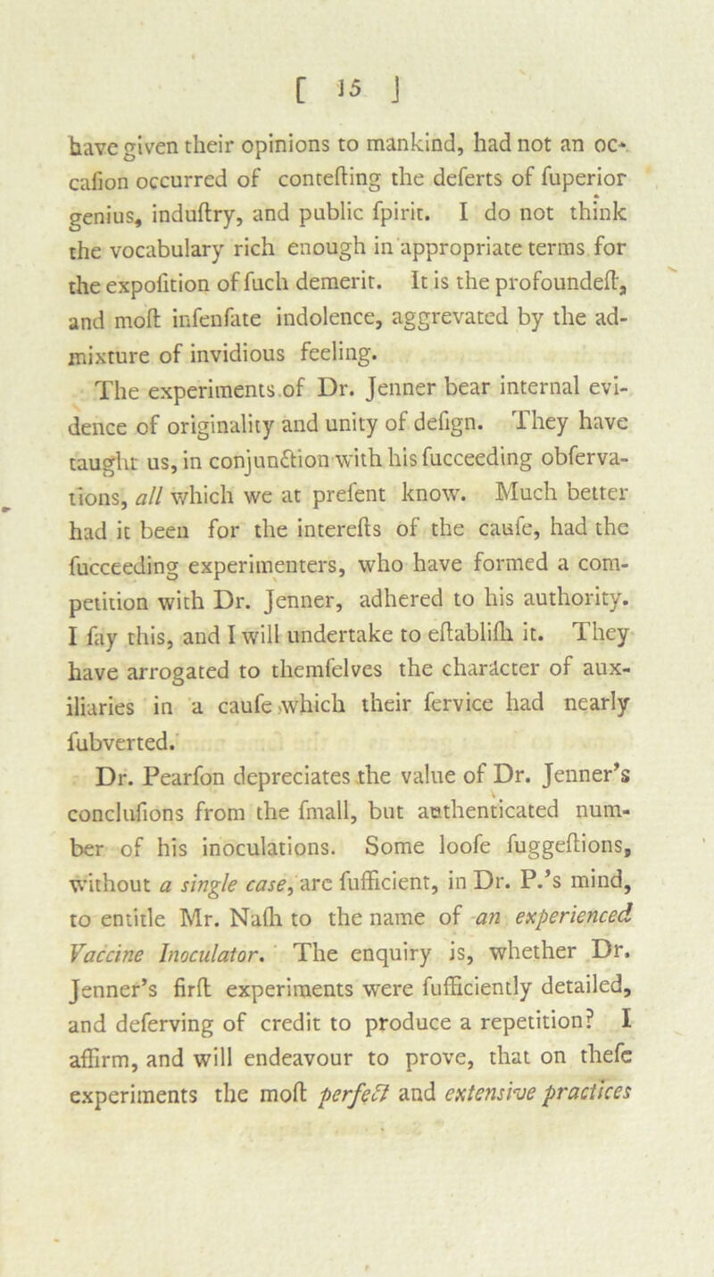 have given their opinions to mankind, had not an oc* cafion occurred of contefting the deferts of fuperior genius, induftry, and public fpirit. I do not think the vocabulary rich enough in appropriate terms for the expofition of filch demerit. It is the profounded, and mod infenfate indolence, aggrevated by the ad- mixture of invidious feeling. The experiments of Dr. Jenner bear internal evi- dence of originality and unity of defign. They have taught us, in conjunction'with his fucceeding obferva- tlons, all which we at prefent know. Much better had it been for the interefts of the caufe, had the fucceeding experimenters, who have formed a com- petition with Dr. Jenner, adhered to his authority. I fay this, and I will undertake to eftablifh it. They have arrogated to themfelves the character of aux- iliaries in a caufe which their fervice had nearly fubverted. Dr. Pearfon depreciates the value of Dr. Jenner’s conclufions from the fmall, but authenticated num- ber of his inoculations. Some loofe fuggeftions, without a single case, arc fufficient, in Dr. P.’s mind, to entitle Mr. Nadi to the name of an experienced Vaccine Inoculator. The enquiry is, whether Dr. Jenner’s firft experiments were fufficiently detailed, and deferving of credit to produce a repetition? I affirm, and will endeavour to prove, that on thefc experiments the mod perfect and extensive practices
