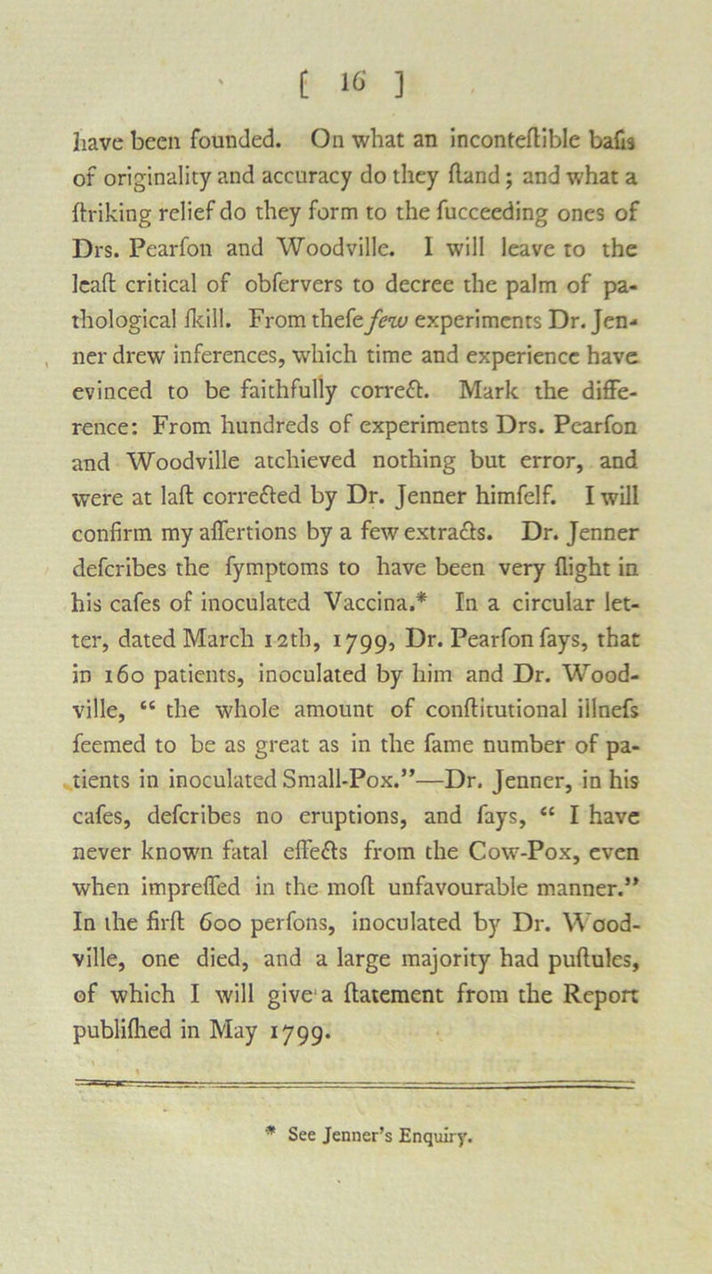 have been founded. On what an inconteflible balls of originality and accuracy do they hand; and what a hriking relief do they form to the fucceeding ones of Drs. Pearfon and Woodville. 1 will leave to the leaft critical of obfervers to decree the palm of pa- thological fltill. From thefe few experiments Dr. Jen- ner drew inferences, which time and experience have evinced to be faithfully correfh Mark the diffe- rence: From hundreds of experiments Drs. Pearfon and Woodville atcliieved nothing but error, and were at lah corre&ed by Dr. Jenner himfelf. I will confirm my affertions by a few extracts. Dr. Jenner defcribes the fymptoms to have been very flight in his cafes of inoculated Vaccina.* In a circular let- ter, dated March 12th, 1799, Dr. Pearfon fays, that in 160 patients, inoculated by him and Dr. Wood- ville, “ the whole amount of conhitutional illnefs feemed to be as great as in the fame number of pa- tients in inoculated Small-Pox.”—Dr. Jenner, in his cafes, defcribes no eruptions, and fays, “ I have never known fatal effects from the Cow-Pox, even when impreffed in the moft unfavourable manner.” In the firft 600 perfons, inoculated by Dr. Wood- ville, one died, and a large majority had puflules, of which I will give'a flatement from the Report publifhed in May 1799. * See Jenner’s Enquiry.