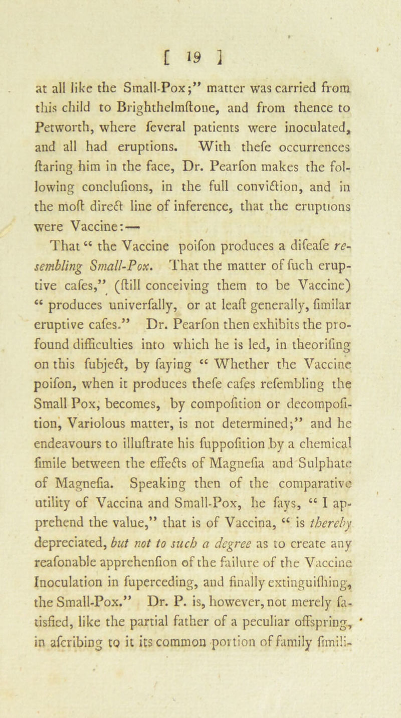 at all like the Small-Pox;” matter was carried from this child to Brighthelmftone, and from thence to Petvvorth, where feveral patients were inoculated, and all had eruptions. With thefe occurrences flaring him in the face. Dr. Pearfon makes the fol- lowing conclufions, in the full convi&ion, and in the mod direft line of inference, that the eruptions were Vaccine: — That44 the Vaccine poifon produces a difeafe re- sembling Small-Pox. That the matter of fuch erup- tive cafes,” (dill conceiving them to be Vaccine) 44 produces univerfally, or at lead generally, fimilar eruptive cafes.” Dr. Pearfon then exhibits the pro- found difficulties into which he is led, in theorifing on this fubjeft, by faying 44 Whether the Vaccine poifon, wffien it produces thefe cafes refembling the Small Pox, becomes, by compofition or decompofi- tion, Variolous matter, is not determined;” and he endeavours to illudrate his fuppofition by a chemical fimile between the effe&s of Magnefia and Sulphate of Magnefia. Speaking then of the comparative utility of Vaccina and Small-Pox, he fays, 44 I ap- prehend the value,” that is of Vaccina, 44 is thereby depreciated, but not to such a degree as to create any reafonable apprehenfion of the failure of the Vaccine Inoculation in fuperceding, and finally extinguifhing, the Small-Pox.” Dr. P. is, however, not merely fa- tisfied, like the partial father of a peculiar offspring, ' in aferibing to it its common portion of family fimili-