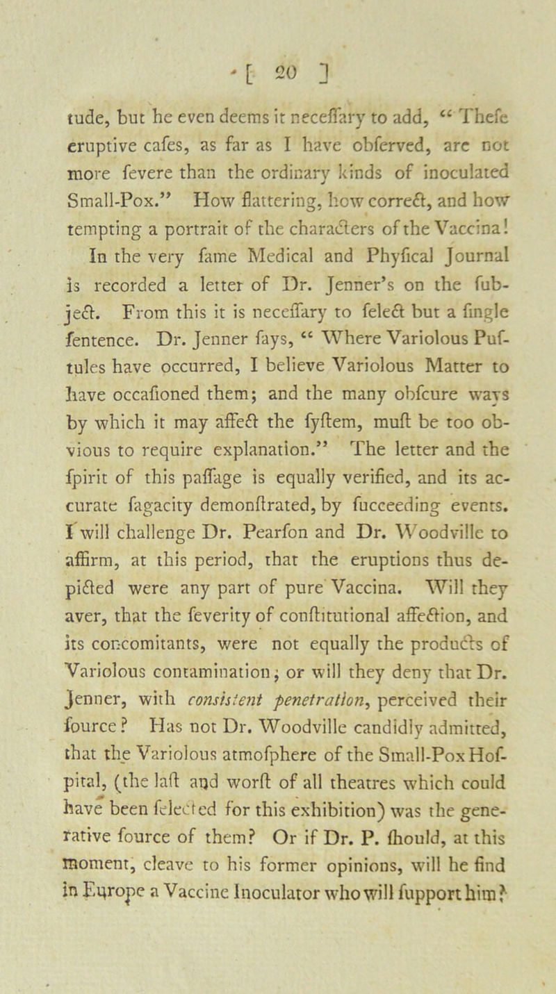tude, but he even deems it neceflary to add, “ Thefc eruptive cafes, as far as I have obferved, are not more fevere than the ordinary kinds of inoculated Small-Pox.” How flattering, hew correft, and how tempting a portrait of the characters of the Vaccina! In the very fame Medical and Phyfical Journal is recorded a letter of Dr. Jenner’s on the fub- ject. From this it is neceiTary to fele& but a Angle fentence. Dr. Jenner fays, “ Where Variolous Puf- tules have occurred, I believe Variolous Matter to have occafioned them; and the many obfeure wavs by which it may affe£t the fydem, mult be too ob- vious to require explanation.” The letter and the fpirit of this palfage is equally verified, and its ac- curate fagacity demonfirated, by fucceeding events. I will challenge Dr. Pearfon and Dr. Woodvillc to affirm, at this period, that the eruptions thus de- pidled were any part of pure Vaccina. Will they aver, that the feverity of conditutional affe&ion, and its concomitants, were not equally the produdls of Variolous contamination; or will they deny that Dr. Jenner, with consistent penetration, perceived their fource ? Has not Dr. Woodville candidly admitted, that the Variolous atmofphere of the Small-Pox Hof- pital, (the lad apd word of all theatres which could have been feleCted for this exhibition) was the gene- rative fource of them? Or if Dr. P. fhould, at this moment, cleave to his former opinions, will he find in F.qrope a Vaccine lnoculator who will fupporthim?