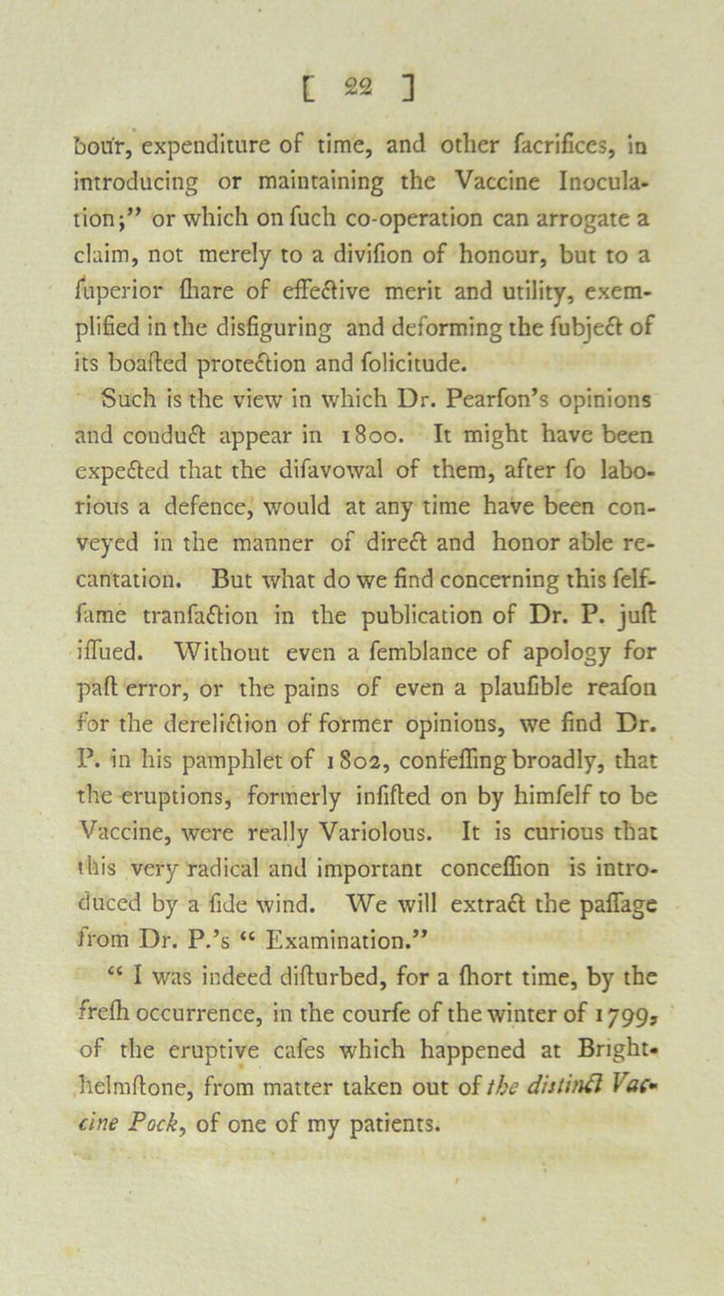 bou'r, expenditure of time, and other facrifices, in introducing or maintaining the Vaccine Inocula- tion or which on fuch co-operation can arrogate a claim, not merely to a divifion of honour, but to a Superior {hare of effective merit and utility, exem- plified in the disfiguring and deforming the fubject of its boafted protection and folicitude. Such is the view in which Dr. Pearfon’s opinions and conduCt appear in 1800. It might have been expeCted that the difavowal of them, after fo labo- rious a defence, would at any time have been con- veyed in the manner of direct and honor able re- cantation. But what do we find concerning this felf- fame tranfaftion in the publication of Dr. P. juft ififued. Without even a femblance of apology for part error, or the pains of even a plaufible reafou for the dereliction of former opinions, we find Dr. P. in his pamphlet of 1802, confeffing broadly, that the eruptions, formerly infifted on by himfelf to be Vaccine, were really Variolous. It is curious that this very radical and important conceflion is intro- duced by a fide wind. We will extract the paflage irom Dr. P.’s “ Examination.” <c I was indeed difturbed, for a fhort time, by the frefh occurrence, in the courfe of the winter of 1799? of the eruptive cafes which happened at Bright- helmftone, from matter taken out of the distitift Vac- cine Pock, of one of my patients.