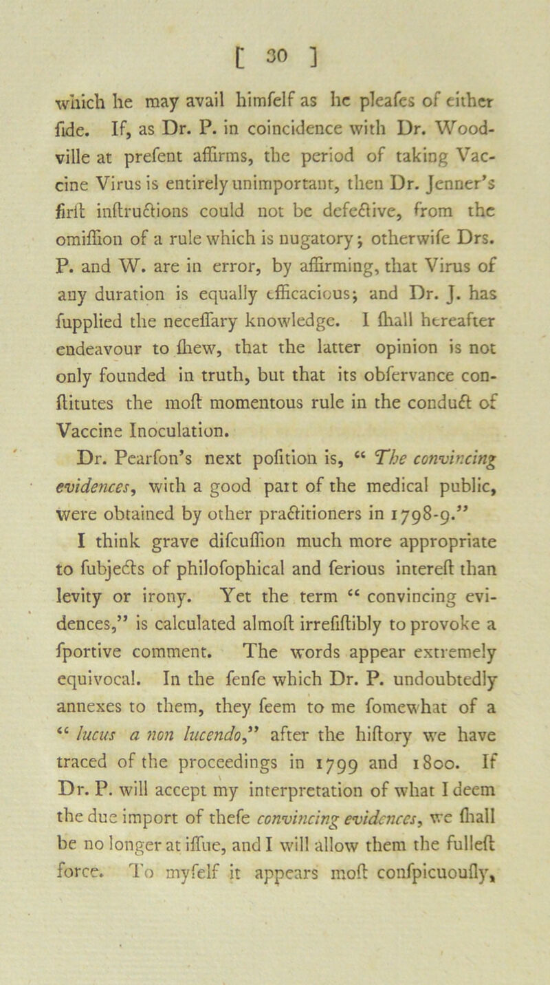 which he may avail himfelf as he pleafes of either fide. If, as Dr. P. in coincidence with Dr. Wood- ville at prefent affirms, the period of taking Vac- cine Virus is entirely unimportant, then Dr. Jenner’s firit inftru&ions could not be defe&ive, from the omiffion of a rule which is nugatory; otherwife Drs. P. and W. are in error, by affirming, that Virus of any duration is equally efficacious; and Dr. J. has fupplied the neceffary knowledge. I ffiall hereafter endeavour to fhew, that the latter opinion is not only founded in truth, but that its obfervance con- flitutes the moft momentous rule in the condutt of Vaccine Inoculation. Dr. Pearfon’s next pofition is, “ The convincing evidences, with a good part of the medical public, were obtained by other pra&itioners in 1798-9.” I think grave difcuffion much more appropriate to fubjedts of philofophical and ferious intereft than levity or irony. Yet the term “ convincing evi- dences,” is calculated almoft irrefiftibly to provoke a fportive comment. The words appear extremely equivocal. In the fenfe which Dr. P. undoubtedly annexes to them, they feem to me fomewhat of a <c Incus a non lucendo,” after the hi Rory we have traced of the proceedings in 1799 and 1800. If Dr. P. will accept my interpretation of what I deem the due import of thefe convincing evidences, we ffiall be no longer at iffiie, and I will allow them the fulleft force. To myfelf it appears moft confpicuoufly.