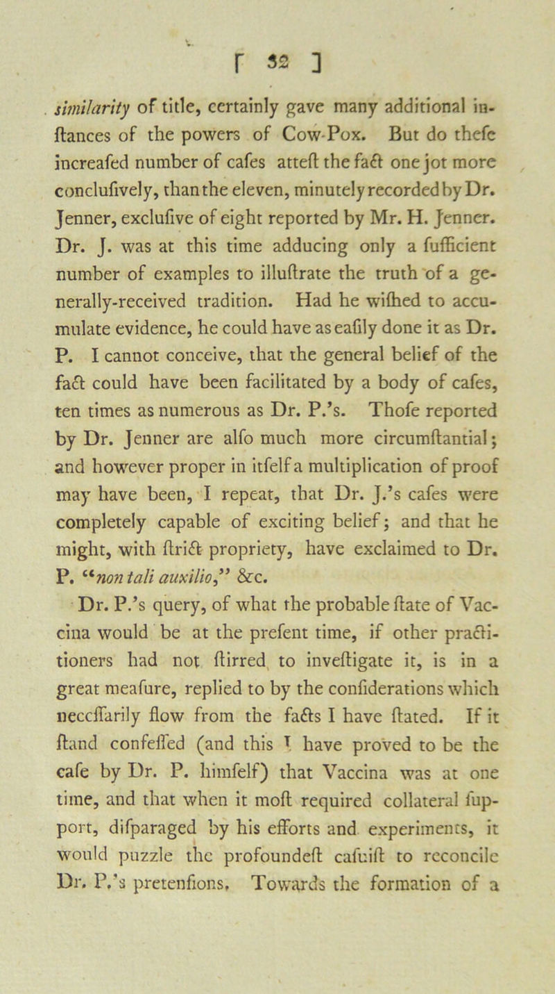 similarity of title, certainly gave many additional in- stances of the powers of Cow-Pox. But do thefc increafed number of cafes atted the faft one jot more conclufively, than the eleven, minutely recorded by Dr. Jenner, exclufive of eight reported by Mr. H. Jenner. Dr. J. was at this time adducing only a fufficient number of examples to illudrate the truth of a ge- nerally-received tradition. Had he wifhed to accu- mulate evidence, he could have aseafily done it as Dr. P. I cannot conceive, that the general belief of the fact could have been facilitated by a body of cafes, ten times as numerous as Dr. P.’s. Thofe reported by Dr. Jenner are alfo much more circumdantial; and however proper in itfelfa multiplication of proof may have been, I repeat, that Dr. J.’s cafes were completely capable of exciting belief; and that he might, with drift propriety, have exclaimed to Dr. P. “nontali auxilio,” &c. Dr. P.’s query, of what the probable date of Vac- cina would be at the prefent time, if other practi- tioners had not dirred to invedigate it, is in a great meafure, replied to by the considerations which neccdarily dow from the fafts I have dated. If it dand confeded (and this T have proved to be the cafe by Dr. P. himfelf) that Vaccina was at one time, and that when it mod required collateral iup- port, difparaged by his efforts and experiments, it would puzzle the profounded cafuid to reconcile Dr. P.’s pretenfions, Towards the formation of a