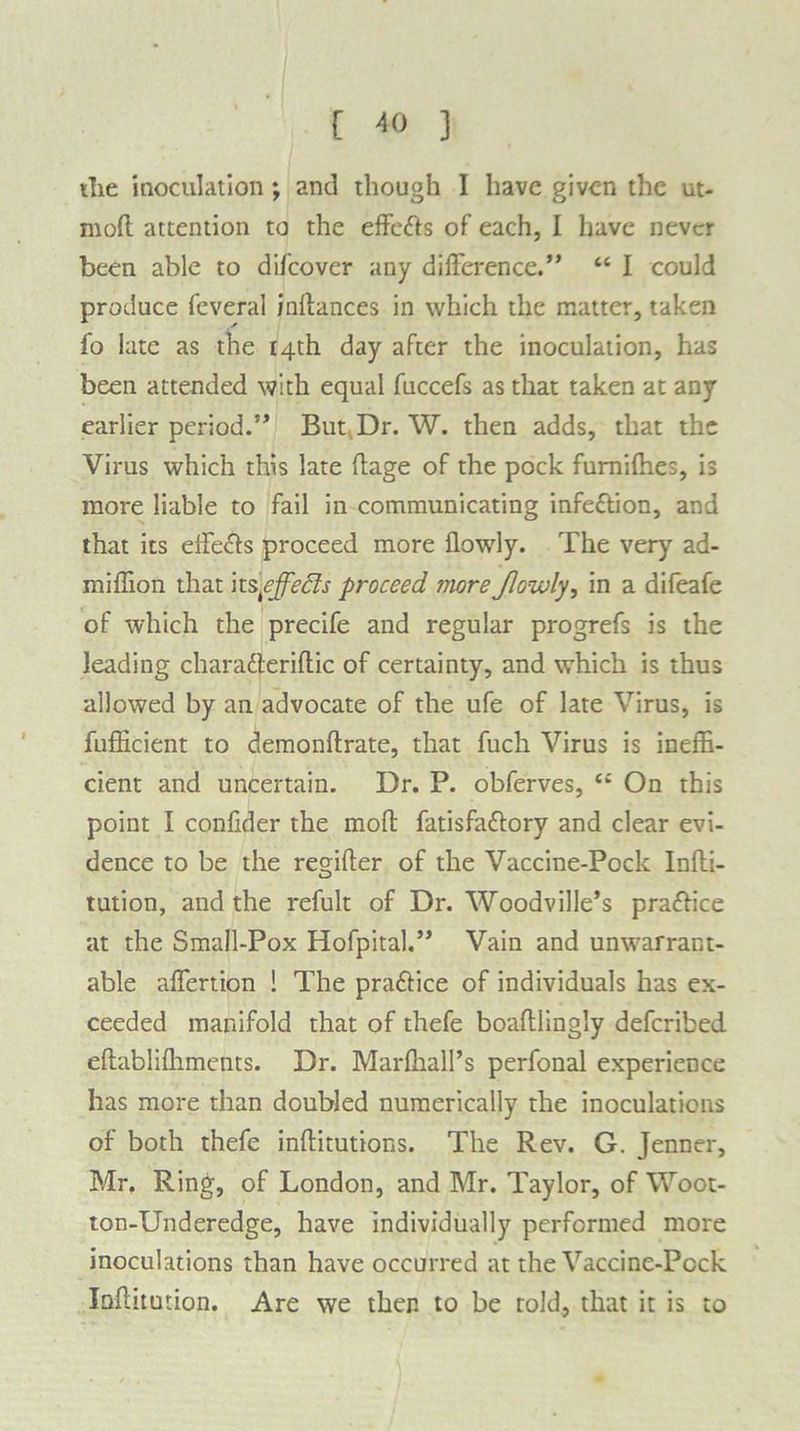the inoculation ; and though I have given the ut« mod attention to the effcdts of each, I have never been able to difcover any difference.” “ I could produce feveral inilances in which the matter, taken fo late as the 14th day after the inoculation, has been attended with equal fuccefs as that taken at any earlier period.” But Dr. W. then adds, that the Virus which this late (lage of the pock fumiffies, is more liable to fail in communicating infection, and that its effects proceed more flowly. The very ad- miffion that its\effects proceed more Jlowly, in a difeafe of which the precife and regular progrefs is the leading charafteriftic of certainty, and which is thus allowed by an advocate of the ufe of late Virus, is fufficient to demonftrate, that fuch Virus is ineffi- cient and uncertain. Dr. P. obferves, ei On this point I confider the mod; fatisfadlory and clear evi- dence to be the regifter of the Vaccine-Pock Inlti- tution, and the refult of Dr. Woodville’s pradfice at the Small-Pox Hofpital.” Vain and unwarrant- able affertion ! The pradlice of individuals has ex- ceeded manifold that of thefe boaftlingly deferibed eftabliffiments. Dr. Marffiall’s perfonal experience has more than doubled numerically the inoculations of both thefe inftitutions. The Rev. G. Jenner, Mr. Ring, of London, and Mr. Taylor, of Woot- ton-Underedge, have individually performed more inoculations than have occurred at the Vaccine-Pcck Inffitution. Are we then to be told, that it is to