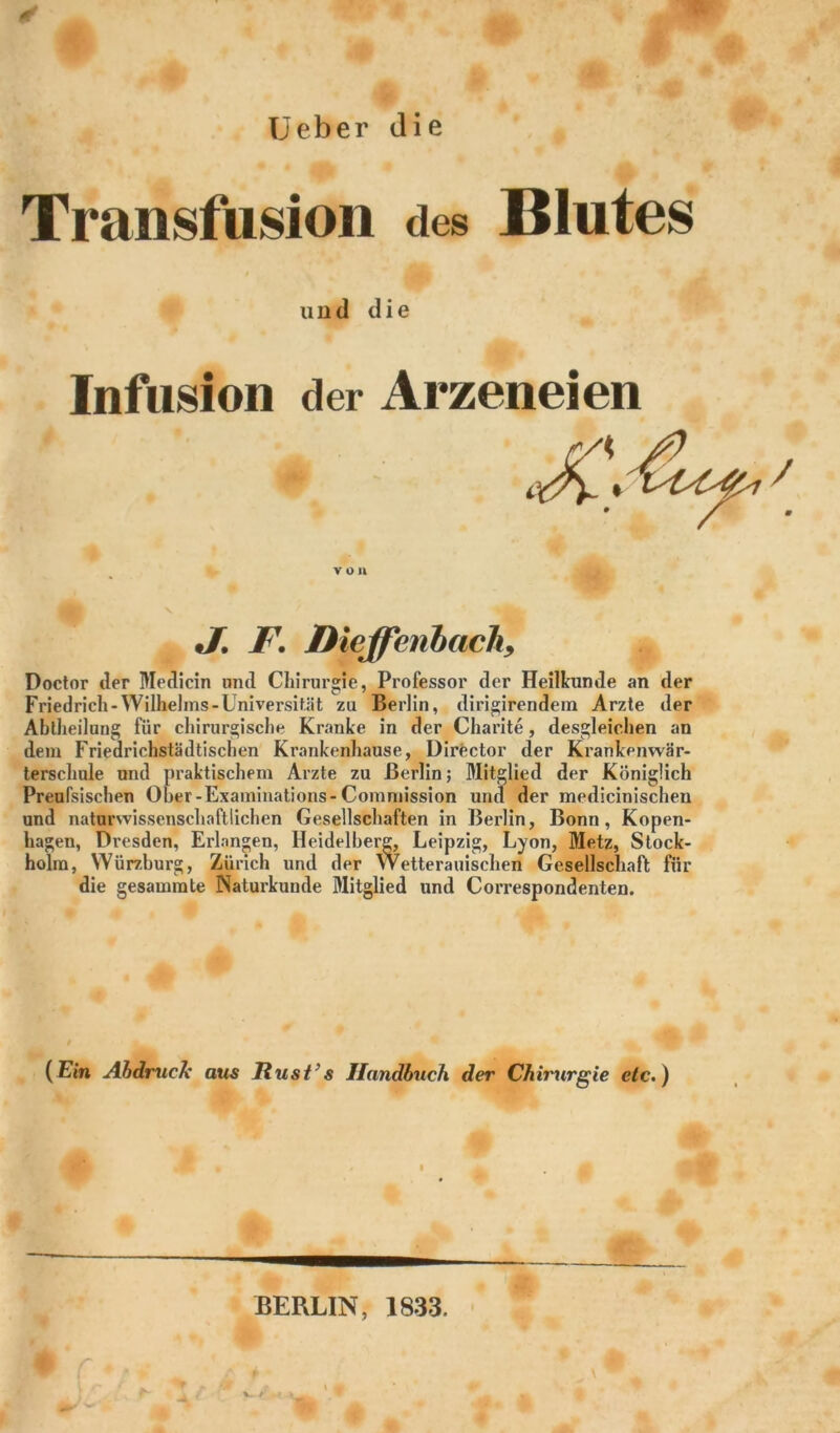 Transfusion des Blutes lind die Infusion der Arzeneien von •/. F. Dieffenbach9 Doctor der Medicin und Chirurgie. Professor der Heilkunde an der Friedrich-Wilhelms-Universität zu Berlin, dirigirendem Arzte der Abtheilung für chirurgische Kranke in der Charite, desgleichen an dem Friedrichstädtischen Krankenhause, Director der Krankenwär- terschule und praktischem Arzte zu Berlin; Mitglied der Königlich Preul'sischen Ober-Examinations-Commission und der medicinischen und naturwissenschaftlichen Gesellschaften in Berlin, Bonn, Kopen- hagen, Dresden, Erlangen, Heidelberg, Leipzig, Lyon, Metz, Stock- holm, Würzburg, Zürich und der Wetterauischen Gesellschaft für die gesammte Naturkunde Mitglied und Correspondenten. (Ein Abdruck aus Rust’s Handbuch der Chirurgie etc.) BERLIN, 1833.