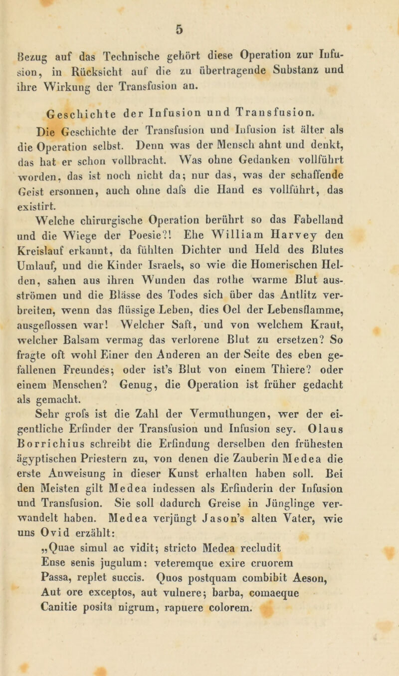 Bezug auf das Technische gehört diese Operation zur Infu- sion, in Rücksicht auf die zu übertragende Substanz und ihre Wirkung der Transfusion an. Geschichte der Infusion und Transfusion. Die Geschichte der Transfusion und Infusion ist älter als die Operation selbst. Denn was der Mensch ahnt und denkt, das hat er schon vollbracht. Was ohne Gedanken vollführt worden, das ist noch nicht da; nur das, was der schaffende Geist ersonnen, auch ohne dafs die Iland cs vollführt, das existirt. Welche chirurgische Operation berührt so das Fabelland und die Wiege der Poesie?'. Ehe William Harvey den Kreislauf erkannt, da fühlten Dichter und Held des Blutes Umlauf, und die Kinder Israels, so wie die Homerischen Hel- den, sahen aus ihren Wunden das rolhe warme Blut aus- strömen und die Blässe des Todes sich über das Antlitz ver- breiten, wenn das flüssige Leben, dies Oel der Lebensflamme, ausgeflossen war! Welcher Saft, und von welchem Kraut, welcher Balsam vermag das verlorene Blut zu ersetzen? So fragte oft wohl Einer den Anderen an der Seite des eben ge- fallenen Freundes; oder ist’s Blut von einem Thiere? oder einem Menschen? Genug, die Operation ist früher gedacht als gemacht. Sehr grofs ist die Zahl der Vermuthungen, wer der ei- gentliche Erfinder der Transfusion und Infusion sey. Olaus Borrichius schreibt die Erfindung derselben den frühesten ägyptischen Priestern zu, von denen die Zauberin Medea die erste Anweisung in dieser Kunst erhalten haben soll. Bei den Meisten gilt Medea indessen als Erfinderin der Infusion und Transfusion. Sie soll dadurch Greise in Jünglinge ver- wandelt haben. Medea verjüngt Jason’s alten Vater, wie uns Ovid erzählt: „Quae simul ac vidit; stricto Medea recludit Ense senis jugulum: veteremque exire cruorem Passa, replet succis. Quos postquam combibit Aeson, Aut orc cxceptos, aut vulnere; barba, comaeque Canitie posita nigrum, rapuere colorem.