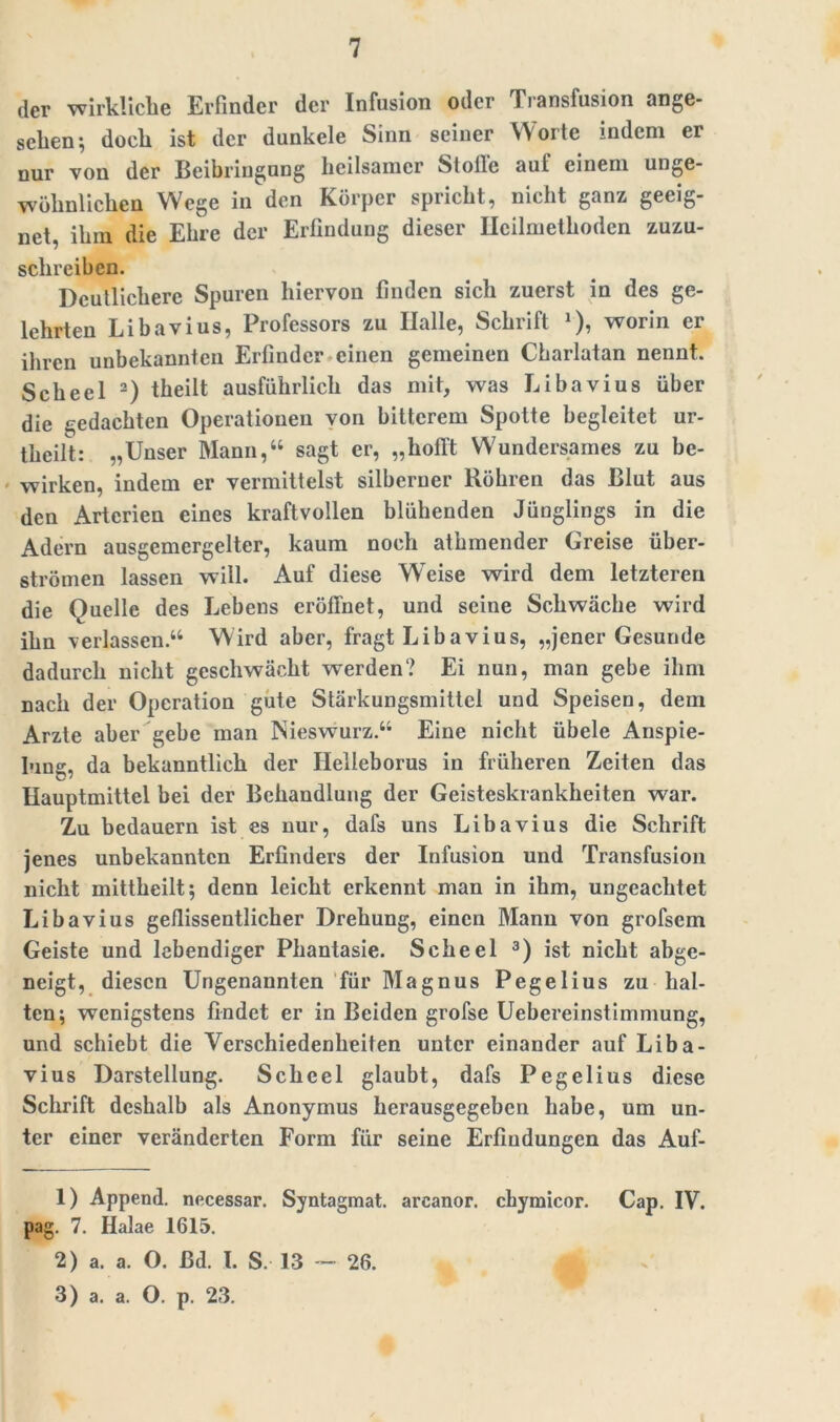 der wirkliche Erfinder der Infusion oder Transfusion ange- sehen; doch ist der dunkele Sinn seiner Worte indem er nur von der Beibringung heilsamer Stolle auf einem unge- wöhnlichen Wege in den Körper spricht, nicht ganz geeig- net, ihm die Ehre der Erfindung dieser Heilmethoden zuzu- schreiben. Deutlichere Spuren hiervon finden sich zuerst in des ge- lehrten Libavius, Professors zu Halle, Schrift J), worin er ihren unbekannten Erfinder einen gemeinen Cbarlatan nennt. Scheel 1 2) theilt ausführlich das mit, was Libavius über die gedachten Operationen von bitterem Spotte begleitet ur- tlieilt: „Unser Mann,“ sagt er, „hofft Wundersames zu be- wirken, indem er vermittelst silberner Röhren das Blut aus den Arterien eines kraftvollen blühenden Jünglings in die Adern ausgemergelter, kaum noch athmender Greise über- strömen lassen will. Auf diese Weise wird dem letzteren die Quelle des Lebens eröffnet, und seine Schwäche wird ihn verlassen.“ Wird aber, fragt Libavius, „jener Gesunde dadurch nicht geschwächt werden? Ei nun, man gebe ihm nach der Operation gute Stärkungsmittel und Speisen, dem Arzte aber gebe man Nieswurz.“ Eine nicht übele Anspie- lung, da bekanntlich der Helleborus in früheren Zeiten das Hauptmittel bei der Behandlung der Geisteskrankheiten war. Zu bedauern ist es nur, dafs uns Libavius die Schrift jenes unbekannten Erfinders der Infusion und Transfusion nicht mittheilt; denn leicht erkennt man in ihm, ungeachtet Libavius geflissentlicher Drehung, einen Mann von grofsem Geiste und lebendiger Phantasie. Scheel 3) ist nicht abge- neigt, diesen Ungenannten für Magnus Pegelius zu hal- ten; wenigstens findet er in Beiden grofse Uebcreinstimmung, und schiebt die Verschiedenheiten unter einander auf Liba- vius Darstellung. Scheel glaubt, dafs Pegelius diese Schrift deshalb als Anonymus herausgegeben habe, um un- ter einer veränderten Form für seine Erfindungen das Auf- 1) Append. necessar. Syntagmat. arcanor. chymicor. Cap. IV. pag. 7. Halae 1615. 2) a. a. O. ßd. I. S. 13 - 26. 3) a. a. O. p. 23.