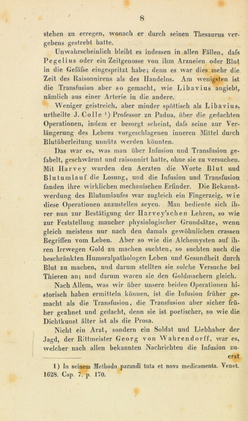 / stehen zu erregen, wonach er durch seinen Thesaurus ver- gebens gestrebt halte. Unwahrscheinlich bleibt es indessen in allen Fällen, dafs Pegelius oder ein Zeitgenosse von ihm Arzneien oder Blut in die Gefäfse eingespritzt habe; denn es war dies mehr die Zeit des Raisonnirens als des Handelns. Am wenigsten ist die Transfusion aber so gemacht, wie Libavius angiebt, nämlich aus einer Arterie in die andere. Weniger geistreich, aber minder spöttisch als Libavius, urtheilte J. Co Ile J) Professor zn Padua, über die gedachten Operationen, indem er besorgt scheint, dafs seine zur Ver- längerung des Lebens vorgcschlageneu inneren Mittel durch Blutüberleitung unnütz werden könnten. Das war es, was man über Infusion und Transfusion ge- fabelt, geschwärmt und raisonnirt hatte, ohne sie zu versuchen. Mit Ilarvey wurden den Aerztcn die Worte Blut und Bl u tum lauf die Losung, und die Infusion und Transfusion fanden ihre wirklichen mechanischen Erfinder. Die Bekannt- werdung des Blutumlaufcs war zugleich ein Fingerzeig, wie diese Operationen anzustellen seyen. Man bedienle sich ih- rer nun zur Bestätigung der Harvey’schen Lehren, so wie zur Feststellung mancher physiologischer Grundsätze, wenn gleich meistens nur nach den damals gewöhnlichen crassen Begriffen vom Leben. Aber so wie die Alchemysten auf ih- ren Irrwegen Gold zu machen suchten, so suchten auch die beschränkten Humoralpathologen Leben und Gesundheit durch Blut zu machen, und darum stellten sie solche Versuche bei Thieren an; und darum waren sie den Goldmachern gleich. Nach Allem, was wfir über unsere beiden Operationen hi- storisch haben ermitteln können, ist die Infusion früher ge- macht als die Transfusion, die Transfusion aber sicher frü- her geahnct und gedacht, denn sie ist poetischer, so wie die Dichtkunst älter ist als die Prosa. Nicht ein Arzt, sondern ein Soldat und Liebhaber der Jagd, der Rittmeister Georg von Wahrendorff, wrar es, welcher nach allen bekannten Nachrichten die Infusion zu- erst l) lu seinem Methodo parandi tuta et nova medicamenta. Venet. 1628. Cap. 7. p. 170.