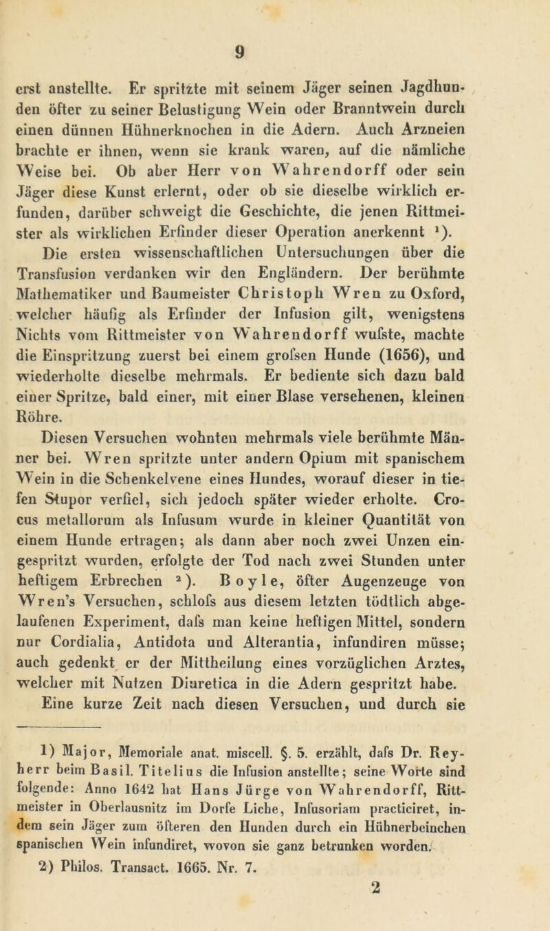 erst anstellte. Er spritzte mit seinem Jäger seinen Jagdhun- den öfter zu seiner Belustigung Wein oder Branntwein durch einen dünnen Hühnerknochen in die Adern. Auch Arzneien brachte er ihnen, wenn sie krank waren, auf die nämliche Weise bei. Ob aber Herr von Wahrendorff oder sein Jäger diese Kunst erlernt, oder ob sie dieselbe wirklich er- funden, darüber schweigt die Geschichte, die jenen Rittmei- ster als wirklichen Erfinder dieser Operation anerkennt *). Die ersten wissenschaftlichen Untersuchungen über die Transfusion verdanken wir den Engländern. Der berühmte Mathematiker und Baumeister Christoph Wren zu Oxford, welcher häufig als Erfinder der Infusion gilt, wenigstens Nichts vom Rittmeister von Wahrendorff wufste, machte die Einspritzung zuerst bei einem grofsen Hunde (1656), und wiederholte dieselbe mehrmals. Er bediente sich dazu bald einer Spritze, bald einer, mit einer Blase versehenen, kleinen Röhre. Diesen Versuchen wohnten mehrmals viele berühmte Män- ner bei. W ren spritzte unter andern Opium mit spanischem Wein in die Scbenkelvene eines Hundes, worauf dieser in tie- fen Stupor verfiel, sich jedoch später wieder erholte. Cro- cus metallorum als Infusum wurde in kleiner Quantität von einem Hunde ertragen; als dann aber noch zwei Unzen ein- gespritzt wurden, erfolgte der Tod nach zwei Stunden unter heftigem Erbrechen 1 2). Boyle, öfter Augenzeuge von Wren’s Versuchen, schlofs aus diesem letzten tödtlich abge- laufenen Experiment, dafs man keine heftigen Mittel, sondern nur Cordialia, Antidota und Alterantia, infundiren müsse; auch gedenkt er der Mittheilung eines vorzüglichen Arztes, welcher mit Nutzen Diuretica in die Adern gespritzt habe. Eine kurze Zeit nach diesen Versuchen, und durch sie 1) Major, Memoriale anat. miscell. §. 5. erzählt, dafs Dr. Rey- herr beim Basil. Titelius die Infusion anstellte; seine Worte sind folgende: Anno 1642 hat Hans Jürge von Wahrendorff, Ritt- meister in Oberlausnitz im Dorfe Liehe, Infusoriam practiciret, in- dem sein Jäger zum öfteren den Hunden durch ein Hühnerbeinchen spanischen Wein infundiret, wovon sie ganz betrunken worden. 2) Philos. Transact. 1665. Nr. 7. 2