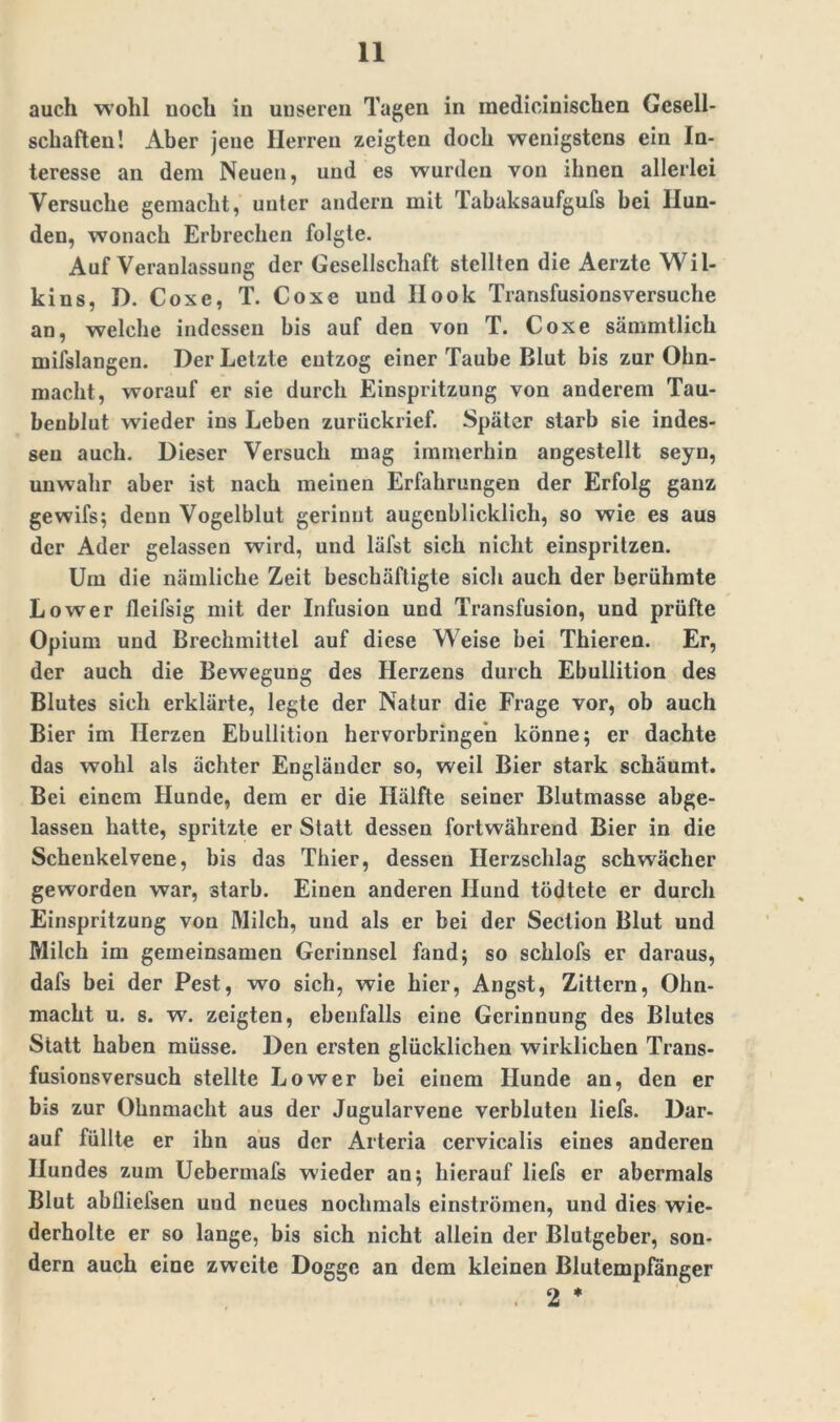 auch wohl noch in unseren Tagen in medicinischen Gesell- schaften! Aber jene Herren zeigten doch wenigstens ein In- teresse an dem Neuen, und es wurden von ihnen allerlei Versuche gemacht, unter andern mit Tabaksaufgufs bei Hun- den, wonach Erbrechen folgte. Auf Veranlassung der Gesellschaft stellten die Aerzte Wil- kins, D. Coxe, T. Coxe und Ilook Transfusionsversuche an, welche indessen bis auf den von T. Coxe sämmtlich mifslangen. Der Letzte entzog einer Taube Blut bis zur Ohn- macht, worauf er sie durch Einspritzung von anderem Tau- beublut wieder ins Leben zurückrief. Später starb sie indes- sen auch. Dieser Versuch mag immerhin angestellt seyn, unwahr aber ist nach meinen Erfahrungen der Erfolg ganz gewifs; denn Vogelblut gerinnt augenblicklich, so wie es aus der Ader gelassen wird, und läfst sich nicht einspritzen. Um die nämliche Zeit beschäftigte sich auch der berühmte Lower tleifsig mit der Infusion und Transfusion, und prüfte Opium und Brechmittel auf diese Weise bei Thieren. Er, der auch die Bewegung des Herzens durch Ebullition des Blutes sich erklärte, legte der Natur die Frage vor, ob auch Bier im Herzen Ebullition hervorbringen könne; er dachte das wohl als achter Engländer so, weil Bier stark schäumt. Bei einem Hunde, dem er die Hälfte seiner Blutmasse abge- lassen hatte, spritzte er Statt dessen fortwährend Bier in die Schenkelvene, bis das Thier, dessen Herzschlag schwächer geworden war, starb. Einen anderen Hund tödtete er durch Einspritzung von Milch, und als er bei der Section Blut und Milch im gemeinsamen Gerinnsel fand; so schlofs er daraus, dafs bei der Pest, wo sich, wie hier, Angst, Zittern, Ohn- macht u. s. w. zeigten, ebenfalls eine Gerinnung des Blutes Statt haben müsse. Den ersten glücklichen wirklichen Trans- fusionsversuch stellte Lower bei einem Hunde an, den er bis zur Ohnmacht aus der Jugularvene verbluten liefs. Dar- auf füllte er ihn aus der Arteria cervicalis eines anderen Hundes zum Uebermafs wieder an; hierauf liefs er abermals Blut abfliefsen und neues nochmals einströmen, und dies wie- derholte er so lange, bis sich nicht allein der Blutgeber, son- dern auch eine zweite Dogge an dem kleinen Blutempfänger . 2 *